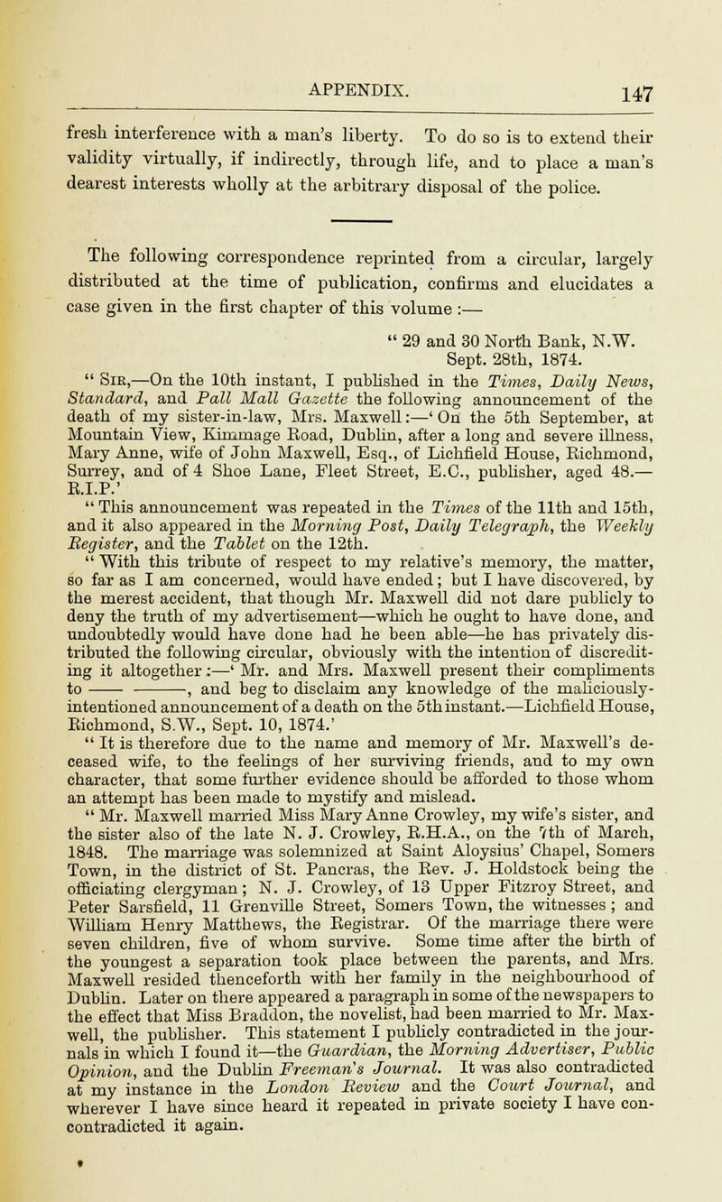 fresh interference with a man's liberty. To do so is to extend their validity virtually, if indirectly, through life, and to place a man's dearest interests wholly at the arbitrary disposal of the police. The following correspondence reprinted from a circular, largely distributed at the time of publication, confirms and elucidates a case given in the first chapter of this volume :—  29 and 30 North Bank, N.W. Sept. 28th, 1874.  Sir,—On the 10th instant, I published in the Times, Daily Neivs, Standard, and Pall Mall Gazette the following announcement of the death of my sister-in-law, Mrs. Maxwell:—' On the 5th September, at Mountain View, Kimmage Boad, Dublin, after a long and severe illness, Mary Anne, wife of John Maxwell, Esq., of Lichfield House, Biehmond, Surrey, and of 4 Shoe Lane, Fleet Street, E.C., publisher, aged 48.— B.I.P.'  This announcement was repeated in the Times of the 11th and loth, and it also appeared in the Morning Post, Daily Telegraph, the Weekly Register, and the Tablet on the 12th.  With this tribute of respect to my relative's memory, the matter, so far as I am concerned, would have ended; but I have discovered, by the merest accident, that though Mr. Maxwell did not dare publicly to deny the truth of my advertisement—which he ought to have done, and undoubtedly would have done had he been able—he has privately dis- tributed the following circular, obviously with the intention of discredit- ing it altogether:—' Mr. and Mrs. Maxwell present their compliments to , and beg to disclaim any knowledge of the rnaliciously- intentioned announcement of a death on the 5th instant.—Lichfield House, Biehmond, S.W., Sept. 10, 1874.'  It is therefore due to the name and memory of Mr. Maxwell's de- ceased wife, to the feelings of her surviving friends, and to my own character, that some further evidence should be afforded to those whom an attempt has been made to mystify and mislead.  Mr. Maxwell married Miss Mary Anne Crowley, my wife's sister, and the sister also of the late N. J. Crowley, B.H.A., on the 7th of March, 1848. The marriage was solemnized at Saint Aloysius' Chapel, Somers Town, in the district of St. Pancras, the Bev. J. Holdstock being the officiating clergyman; N. J. Crowley, of 13 Upper Fitzroy Street, and Peter Sarsfield, 11 Grenville Street, Somers Town, the witnesses; and William Henry Matthews, the Begistrar. Of the marriage there were seven children, five of whom survive. Some time after the birth of the youngest a separation took place between the parents, and Mrs. Maxwell resided thenceforth with her family in the neighbourhood of Dublin. Later on there appeared a paragraph in some of the newspapers to the effect that Miss Braddon, the novelist, had been married to Mr. Max- well, the publisher. This statement I pubhely contradicted in the jour- nals in which I found it—the Guardian, the Morning Advertiser, Public Opinion, and the Dublin Freeman's Journal. It was also contradicted at my instance in the London Review and the Court Journal, and wherever I have since heard it repeated in private society I have con- contradicted it again.