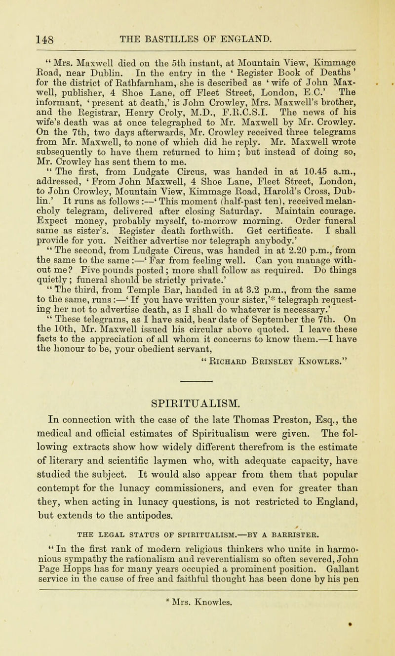 Mrs. Maxwell died on the 5th instant, at Mountain View, Kimmage Road, near Dublin. In the entry in the ' Register Book of Deaths ' for the district of Rathfarnham, she is described as ' wife of John Max- well, publisher, 4 Shoe Lane, off Fleet Street, London, EC.' The informant, ' present at death,' is John Crowley, Mrs. Maxwell's brother, and the Registrar, Henry Croly, M.D., F.B.C.S.I. The news of his wife's death was at once telegraphed to Mr. Maxwell by Mr. Crowley. On the 7th, two days afterwards, Mr. Crowley received three telegrams from Mr. Maxwell, to none of which did he reply. Mr. Maxwell wrote subsequently to have them returned to him; but instead of doing so, Mr. Crowley has sent them to me. The first, from Ludgate Circus, was handed in at 10.45 a.m., addressed, ' From John Maxwell, 4 Shoe Lane, Fleet Street, London, to John Crowley, Mountain View, Ivimmage Road, Harold's Cross, Dub- lin.' It runs as follows :—' This moment (half-past ten), received melan- choly telegram, delivered after closing Saturday. Maintain courage. Expect money, probably myself, to-morrow morning. Order funeral same as sister's. Register death forthwith. Get certificate. I shall provide for you. Neither advertise nor telegraph anybody.' The second, from Ludgate Circus, was handed in at 2.20 p.m., from the same to the same :—' Far from feehng well. Can you manage with- out me? Five pounds posted; more shall follow as required. Do things quietly ; funeral should be strictly private.' The third, from Temple Bar, handed in at 3.2 p.m., from the same to the same, runs :—' If you have written your sister,'* telegraph request- ing her not to advertise death, as I shall do whatever is necessary.' These telegrams, as I have said, bear date of September the 7th. On the 10th, Mr. Maxwell issued his circular above quoted. I leave these facts to the appreciation of all whom it concerns to know them.—I have the honour to be, your obedient servant, Richard Brinsley Knowles. SPIRITUALISM. In connection with the case of the late Thomas Preston, Esq., the medical and official estimates of Spiritualism were given. The fol- lowing extracts show how widely different therefrom is the estimate of literary and scientific laymen who, with adequate capacity, have studied the subject. It would also appear from them that popular contempt for the lunacy commissioners, and even for greater than they, when acting in lunacy questions, is not restricted to England, but extends to the antipodes. THE LEGAL STATUS OF SPIRITUALISM.—BY A BARRISTER. In the first rank of modern religious thinkers who unite in harmo- nious sympathy the rationalism and reverentialism so often severed, John Page Hopps has for many years occupied a prominent position. Gallant service in the cause of free and faithful thought has been done by his pen * Mrs. Knowles.