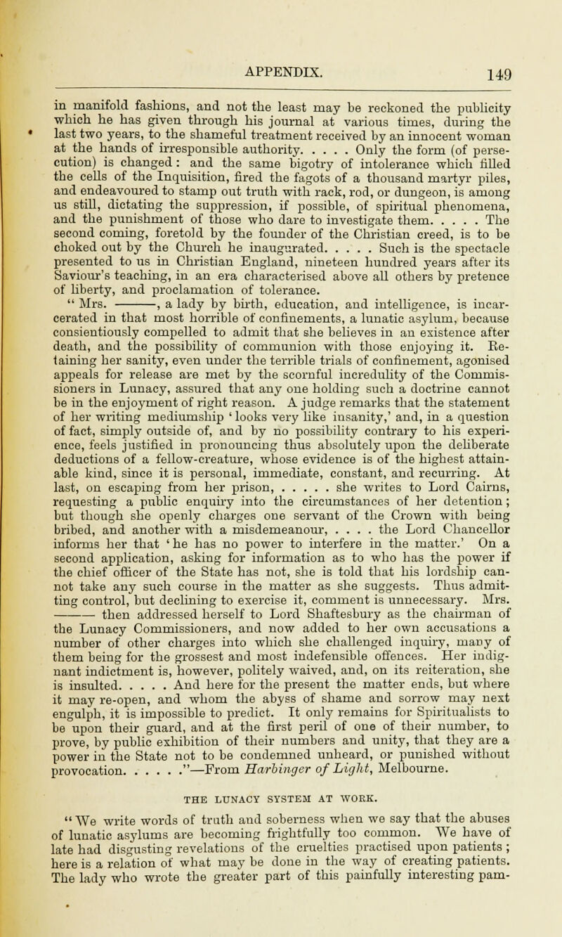 in manifold fashions, and not the least may be reckoned the publicity which he has given through his journal at various times, during the last two years, to the shameful treatment received by an innocent woman at the hands of irresponsible authority Only the form (of perse- cution) is changed : and the same bigotry of intolerance which filled the cells of the Inquisition, fired the fagots of a thousand martyr piles, and endeavoured to stamp out truth with rack, rod, or dungeon, is among us still, dictating the suppression, if possible, of spiritual phenomena, and the punishment of those who dare to investigate them The second coming, foretold by the founder of the Christian creed, is to be choked out by the Church he inaugurated Such is the spectacle presented to us in Christian England, nineteen hundred years after its Saviour's teaching, in an era characterised above all others by pretence of liberty, and proclamation of tolerance. Mrs. , a lady by birth, education, and intelligence, is incar- cerated in that most horrible of confinements, a lunatic asylum, because consientiously compelled to admit that she believes in an existence after death, and the possibility of communion with those enjoying it. Be- taining her sanity, even under the terrible trials of confinement, agonised appeals for release are met by the scornful incredulity of the Commis- sioners in Lunacy, assured that any one holding such a doctrine cannot be in the enjoyment of right reason. A judge remarks that the statement of her writing mediumship ' looks very like insanity,' and, in a question of fact, simply outside of, and by no possibility contrary to his experi- ence, feels justified in pronouncing thus absolutely upon the deliberate deductions of a fellow-creature, whose evidence is of the highest attain- able kind, since it is personal, immediate, constant, and recurring. At last, on escaping from her prison, she writes to Lord Cairns, requesting a public enquiry into the circumstances of her detention; but though she openly charges one servant of the Crown with being bribed, and another with a misdemeanour, .... the Lord Chancellor informs her that ' he has no power to interfere in the matter.' On a second application, asking for information as to who has the power if the chief officer of the State has not, she is told that his lordship can- not take any such course in the matter as she suggests. Thus admit- ting control, but declining to exercise it, comment is unnecessary. Mrs. then addressed herself to Lord Shaftesbury as the chairman of the Lunacy Commissioners, and now added to her own accusations a number of other charges into which she challenged inquiry, many of them being for the grossest and most indefensible offences. Her indig- nant indictment is, however, politely waived, and, on its reiteration, she is insulted And here for the present the matter ends, but where it may re-open, and whom the abyss of shame and sorrow may next engulph, it is impossible to predict. It only remains for Spiritualists to be upon their guard, and at the first peril of one of their number, to prove, by public exhibition of their numbers and unity, that they are a power in the State not to be condemned unheard, or punished without provocation —From Harbinger of Light, Melbourne. THE LUNACY SYSTEM AT WORK. We write words of truth and soberness when we say that the abuses of lunatic asylums are becoming frightfully too common. We have of late had disgusting revelations of the cruelties practised upon patients ; here is a relation of what may be done in the way of creating patients. The lady who wrote the greater part of this painfully interesting pam-