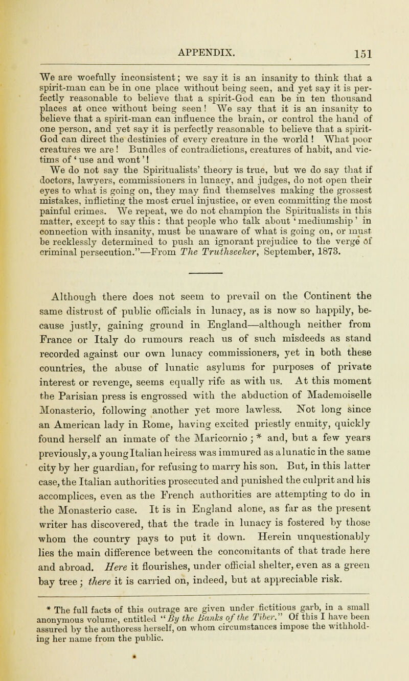 We are woefully inconsistent; we say it is an insanity to think that a spirit-man can be in one place without being seen, and yet say it is per- fectly reasonable to believe that a spirit-God can be in ten thousand places at once without being seen! We say that it is an insanity to believe that a spirit-man can influence the brain, or control the hand of one person, and yet say it is perfectly reasonable to believe that a spirit- God can direct the destinies of every creature in the world ! What poor creatures we are ! Bundles of contradictions, creatures of habit, and vic- tims of' use and wont'! We do not say the Spiritualists' theory is true, but we do say that if doctors, lawyers, commissioners in lunacy, and judges, do not open their eyes to what is going on, they may find themselves making the grossest mistakes, inflicting the most cruel injustice, or even committing the most painful crimes. We repeat, we do not champion the Spiritualists in this matter, except to say this : that people who talk about ' mediumship ' in connection with insanity, must be unaware of what is going on, or must be recklessly determined to push an ignorant prejudice to the verge of criminal persecution.—From The Truthseeher, September, 1873. Although there does not seem to prevail on the Continent the same distrust of public officials in lunacy, as is now so happily, be- cause justly, gaining ground in England—although neither from France or Italy do rumours reach us of such misdeeds as stand recorded against our own lunacy commissioners, yet in both these countries, the abuse of lunatic asylums for purposes of private interest or revenge, seems equally rife as with us. At this moment the Parisian press is engrossed with the abduction of Mademoiselle Monasterio, following another yet more lawless. Not long since an American lady in Rome, having excited priestly enmity, quickly found herself an inmate of the Maricornio ; * and, but a few years previously, a young Italian heiress was immured as a lunatic in the same city by her guardian, for refusing to marry his son. But, in this latter case, the Italian authorities prosecuted and punished the culprit and his accomplices, even as the French authorities are attempting to do in the Monasterio case. It is in England alone, as far as the present writer has discovered, that the trade in lunacy is fostered by those whom the country pays to put it down. Herein unquestionably lies the main difference between the concomitants of that trade here and abroad. Here it flourishes, under official shelter, even as a green bay tree; there it is carried on, indeed, but at appreciable risk. * The full facts of this outrage are given under fictitious garb, in a small anonymous volume, entitled By the Banks of the Tiber. Of this I have been assured by the authoress herself, on whom circumstances impose the withhold- ing her name from the public.