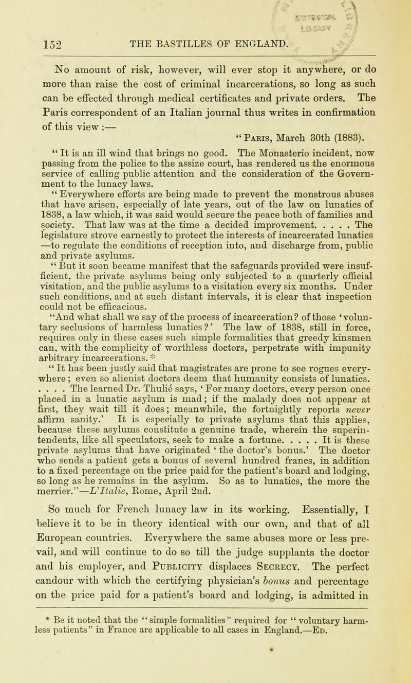 - 152 THE BASTILLES OF ENGLAND. No amount of risk, however, will ever stop it anywhere, or do more than raise the cost of criminal incarcerations, so long as such can be effected through medical certificates and private orders. The Paris correspondent of an Italian journal thus writes in confirmation of this view :— Paris, March 30th (1883). It is an ill wind that brings no good. The Monasterio incident, now passing from the police to the assize court, has rendered us the enormous service of calling public attention and the consideration of the Govern- ment to the lunacy laws. Everywhere efforts are being made to prevent the monstrous abuses that have arisen, especially of late years, out of the law on lunatics of 1838, a law which, it was said would secure the peace both of families and society. That law was at the time a decided improvement The legislature strove earnestly to protect the interests of incarcerated lunatics —to regulate the conditions of reception into, and discharge from, public and private asylums. But it soon became manifest that the safeguards provided were insuf- ficient, the private asylums being only subjected to a quarterly official visitation, and the public asylums to a visitation every six months. Under such conditions, and at such distant intervals, it is clear that inspection could not be efficacious. And what shall we say of the process of incarceration? of those 'volun- tary seclusions of harmless lunatics?' The law of 1838, still in force, requires only in these cases such simple formalities that greedy kinsmen can, with the complicity of worthless doctors, perpetrate with impunity arbitrary incarcerations. * It has been justly said that magistrates are prone to see rogues every- where ; even so alienist doctors deem that humanity consists of lunatics. .... The learned Dr. Thulie says, ' For many doctors, every person once placed in a lunatic asylum is mad; if the malady does not appear at first, they wait till it does; meanwhile, the fortnightly reports never affirm sanity.' It is especially to private asylums that this applies, because these asylums constitute a genuine trade, wherein the superin- tendents, like all speculators, seek to make a fortune It is these private asylums that have originated ' the doctor's bonus.' The doctor who sends a patient gets a bonus of several hundred francs, in addition to a fixed percentage on the price paid for the patient's board and lodging, so long as he remains in the asylum. So as to lunatics, the more the merrier.—L'ltalie, Borne, April 2nd. So much for French lunacy law in its working. Essentially, I believe it to be in theory identical with our own, and that of all European countries. Everywhere the same abuses more or less pre- vail, and will continue to do so till the judge supplants the doctor and his employer, and Publicity displaces Secrecy. The perfect candour with which the certifying physician's bonus and percentage on the price paid for a patient's board and lodging, is admitted in * Be it noted that the simple formalities required for '' voluntary harm- less patients in France are applicable to all cases in England.—Ed.