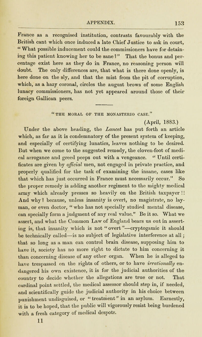France as a recognised institution, contrasts favourably with the British cant which once induced a late Chief Justice to ask in court, What possible inducement could the commissioners have for detain- ing this patient knowing her to be sane 1 That the bonus and per- centage exist here as they do in France, no reasoning person will doubt. The only differences are, that what is there done openly, is here done on the sly, and that the mist from the pit of corruption, which, as a hazy coronal, circles the august brows of some English lunacy commissioners, has not yet appeared around those of their foreign Gallican peers. THE MORAL OF THE MONASTERIO CASE. (April, 1883.) Under the above heading, the Lancet has put forth an article which, as far as it is condemnatory of the present system of keeping, and especially of certifying lunatics, leaves nothing to be desired. But when we come to the suggested remedy, the cloven-foot of medi- cal arrogance and greed peeps out with a vengeance. Until certi- ficates are given by official men, not engaged in private practice, and properly qualified for the task of examining the insane, cases like that which has just occurred in France must necessarily occur. So the proper remedy is adding another regiment to the mighty medical army which already presses so heavily on the British taxpayer !! And why 1 because, unless insanity is overt, no magistrate, no lay- man, or even doctor, who has not specially studied mental disease, can specially form a judgment of any real value. Be it so. What we assert, and what the Common Law of England bears us out in assert- ing is, that insanity which is not overt—cryptogamic it should be technically called—is no subject of legislative interference at all; that so long as a man can control brain disease, supposing him to have it, society has no more right to dictate to him concerning it than concerning disease of any other organ. When he is alleged to have trespassed on the rights of others, or to have irrationally en- dangered his own existence, it is for the judicial authorities of the country to decide whether the allegations are true or not. That cardinal point settled, the medical assessor should step in, if needed, and scientifically guide the judicial authority in his choice between punishment undisguised, or treatment in an asylum. Earnestly, it is to be hoped, that the public will vigorously resist being burdened with a fresh category of medical despots. 11