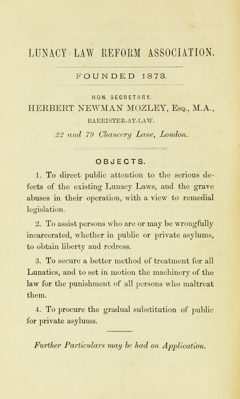 LUNACY LAW REFORM ASSOCIATION. FOUNDED 187 3. HON. SECRETARY. HERBERT NEWMAN MOZLEY, Esq., M.A., BARRISTEE-AT-LAW. 22 and 70 Chancery Lane, London. OBJ ECTS. 1. To direct public attention to the serious de- fects of the existing Lunacy Laws, and the grave abuses in their operation, with a view to remedial legislation. 2. To assist persons who are or may be wrongfully incarcerated, whether in public or private asylums, to obtain liberty and redress. 3. To secure a better method of treatment for all Lunatics, and to set in motion the machinery of the law for the punishment of all persons who maltreat them. 4. To procure the gradual substitution of public for private asylums. Further Particulars may be had on Application.
