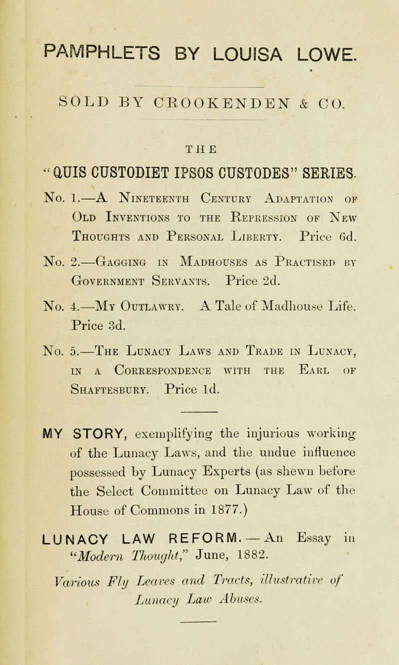 PAMPHLETS BY LOUISA LOWE. SOLD BY CROOKENDEN & CO. THE (WIS CUSTODIET IPSOS CUSTODES SERIES. No. 1.—A Nineteenth Century Adaptation of Old Inventions to the Repression of New Thoughts and Personal Liberty. Price 6d. No. 2.—Gagging in Madhouses as Practised by Government Servants. Price 2d. No. 4.—My Outlawry. A Tale of Madhouse Life. Price 3d. No. 5.—The Lunacy Laws and Trade in Lunacy, in a Correspondence with the Earl of Shaftesbury. Price Id. MY STORY, exemplifying the injurious working of the Lunacy Laws, and the undue influence possessed by Lunacy Experts (as shewn before the Select Committee on Lunacy Law of the House of Commons in 1877.) LUNACY LAW REFORM.—An Essay in Modern Thought June, 1882. Various Fly Leaves and Tracts, illustrative of Lunacy Law Abuses.