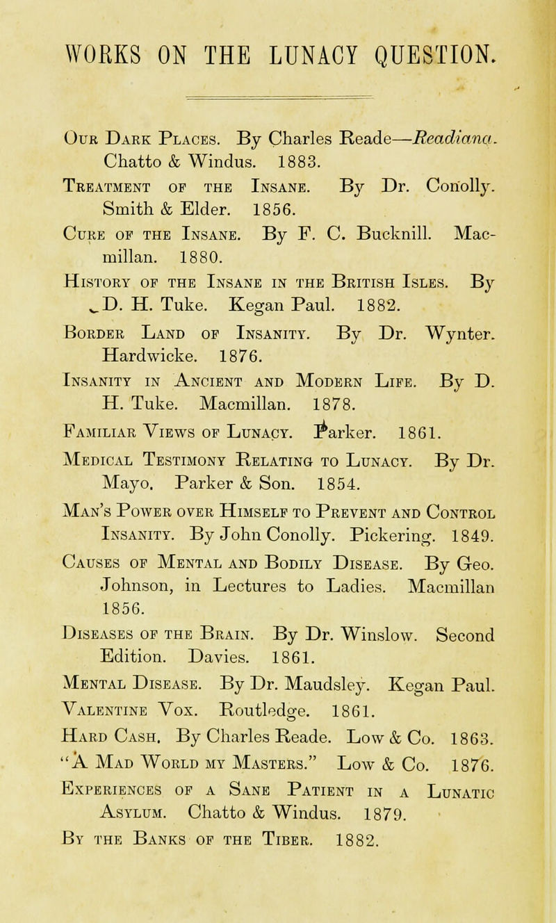 WORKS ON THE LUNACY QUESTION. Our Dark Places. By Charles Reade—Readianq,. Chatto & Windus. 1883. Treatment of the Insane. By Dr. Coriolly. Smith & Elder. 1856. Cure of the Insane. By F. C. Bucknill. Mac- millan. 1880. History of the Insane in the British Isles. By ^D. H. Tuke. Kegan Paul. 1882. Border Land of Insanity. By Dr. Wynter. Hardwicke. 1876. Insanity in Ancient and Modern Life. By D. H. Tuke. Macmillan. 1878. Familiar Views of Lunacy, barker. 1861. Medical Testimony Relating to Lunacy. By Dr. Mayo. Parker & Son. 1854. Man's Power over Himself to Prevent and Control Insanity. By John Conolly. Pickering. 1849. Causes of Mental and Bodily Disease. By Geo. Johnson, in Lectures to Ladies. Macmillan 1856. Diseases of the Brain. By Dr. Winslow. Second Edition. Davies. 1861. Mental Disease. By Dr. Maudsley. Kegan Paul. Valentine Vox. Routledse. 1861. Hard Cash. By Charles Reade. Low & Co. 1863. A Mad World my Masters. Low & Co. 1876. Experiences of a Sane Patient in a Lunatic Asylum. Chatto & Windus. 1879. By the Banks of the Tiber. 1882.