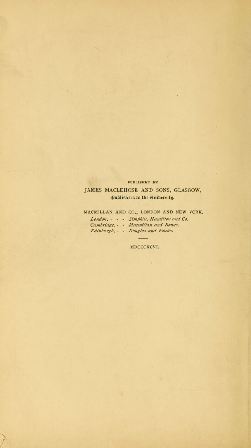 PUBLISHED BY JAMES MACLEHOSE AND SONS, GLASGOW, publishers to the ambersttp. MACMILLAN AND CO., LONDON AND NEW YORK. London, • • • Simpkin, Hamilton and Co. Cambridge, ■ - Macmillan and Bowes. Edinburgh, ■ • Douglas and Foulis. MDCCCXCVI.