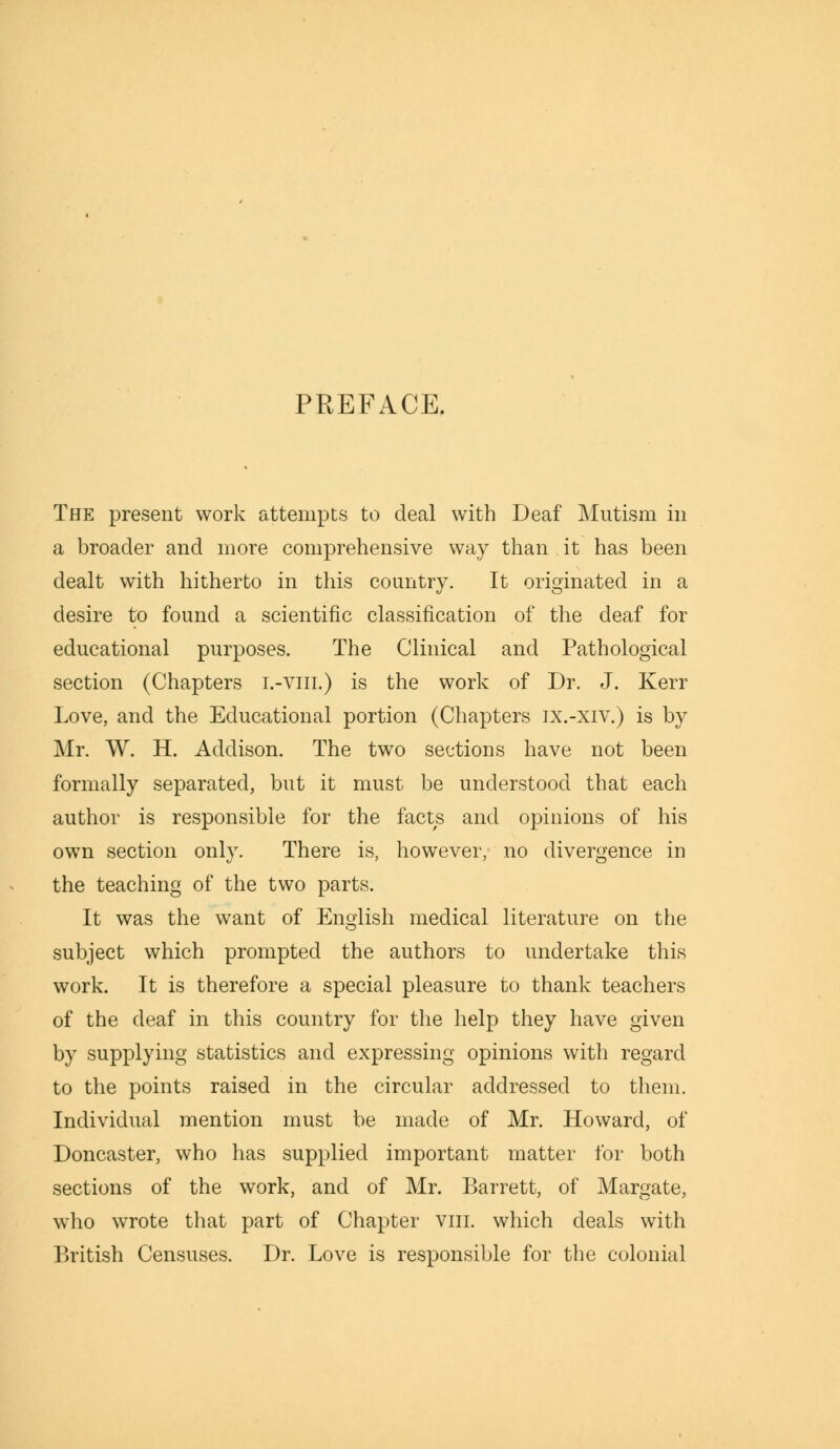 PREFACE. The present work attempts to deal with Deaf Mutism in a broader and more comprehensive way than it has been dealt with hitherto in this country. It originated in a desire to found a scientific classification of the deaf for educational purposes. The Clinical and Pathological section (Chapters i.-viii.) is the work of Dr. J. Kerr Love, and the Educational portion (Chapters ix.-xiv.) is by Mr. W. H. Addison. The two sections have not been formally separated, but it must be understood that each author is responsible for the facts and opinions of his own section only. There is, however, no divergence in the teaching of the two parts. It was the want of English medical literature on the subject which prompted the authors to undertake this work. It is therefore a special pleasure to thank teachers of the deaf in this country for the help they have given by supplying statistics and expressing opinions with regard to the points raised in the circular addressed to them. Individual mention must be made of Mr. Howard, of Doncaster, who has supplied important matter for both sections of the work, and of Mr. Barrett, of Margate, who wrote that part of Chapter vm. which deals with British Censuses. Dr. Love is responsible for the colonial