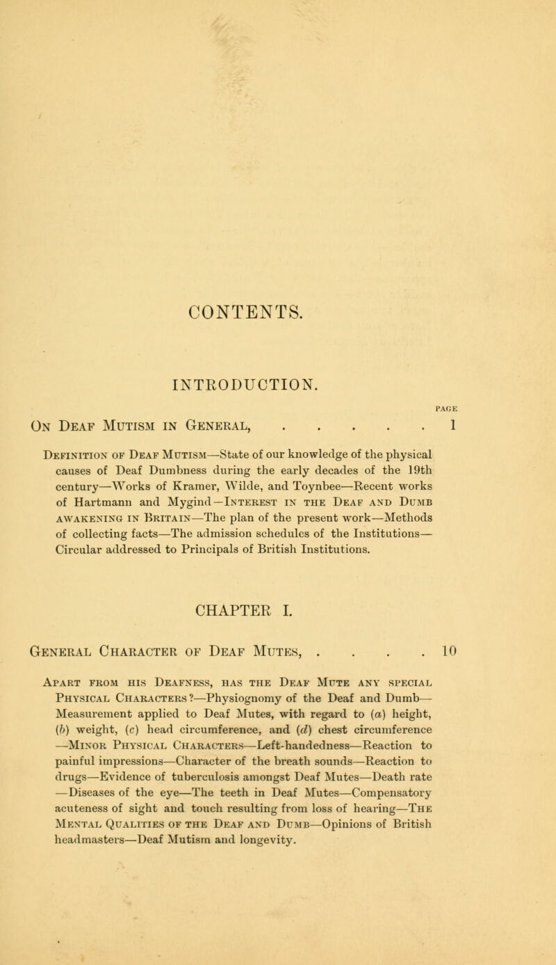 CONTENTS. INTRODUCTION. PAGE On Deaf Mutism in General, 1 Definition of Deaf Mutism—State of our knowledge of the physical causes of Deaf Dumbness during the early decades of the 19th century—Works of Kramer, Wilde, and Toynbee—Recent works of Hartmann and Mygind—Interest in the Deaf and Dumb awakening in Britain—The plan of the present work—Methods of collecting facts—The admission schedules of the Institutions— Circular addressed to Principals of British Institutions. CHAPTER I. General Character of Deaf Mutes, . . . .10 Apart from his Deafness, has the Deaf Mute any special Physical Characters ?—Physiognomy of the Deaf and Dumb— Measurement applied to Deaf Mutes, with regard to (a) height, (fr) weight, (c) head circumference, and {d) chest circumference —Minor Physical Characters—Left-handedness—Reaction to painful impressions—Character of the breath sounds—Reaction to drugs—Evidence of tuberculosis amongst Deaf Mutes—Death rate — Diseases of the eye—The teeth in Deaf Mutes—Compensatory acuteness of sight and touch resulting from loss of hearing—The Mental Qualities of the Deaf and Dumb—Opinions of British headmasters—Deaf Mutism and longevity.