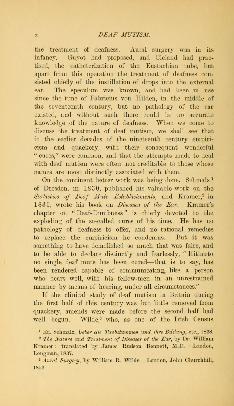 the treatment of deafness. Aural surgery was in its infancy. Guyot had proposed, and Cleland had prac- tised, the catheterization of the Eustachian tube, but apart from this operation the treatment of deafness con- sisted chiefly of the instillation of drops into the external ear. The speculum was known, and had been in use since the time of Fabricius von Hilden, in the middle of the seventeenth century, but no pathology of the ear existed, and without such there could be no accurate knowledge of the nature of deafness. When we come to discuss the treatment of deaf mutism, we shall see that in the earlier decades of the nineteenth century empiri- cism and quackery, with their consequent wonderful  cures, were common, and that the attempts made to deal with deaf mutism were often not creditable to those whose names are most distinctly associated with them. On the continent better work was being done. Schmalz 1 of Dresden, in 1830, published his valuable work on the Statistics of Deaf Mute Establishments, and Kramer,'2 in 1836, wrote his book on Diseases of the Ear. Kramer's chapter on  Deaf-Dumbness is chiefly devoted to the exploding of the so-called cures of his time. He has no pathology of deafness to offer, and no rational remedies to replace the empiricism he condemns. But it was something to have demolished so much that was false, and to be able to declare distinctly and fearlessly,  Hitherto no single deaf mute has been cured—that is to say, has been rendered capable of communicating, like a person who hears well, with his fellow-men in an unrestrained manner by means of hearing, under all circumstances. If the clinical study of deaf mutism in Britain during the first half of this century was but little removed from quackery, amends were made before the second half had well begun. Wilde,3 who, as one of the Irish Census 1 Ed. Schmalz, Ueber die Taubstummen und Hire Bildung, etc., 1838. 2 The Nature and Treatment of Diseases of the Ear, by Dr. William Kramer : translated by James Hudson Bennett, M.D. London, Longman, 1837. 3 Aural Surgery, by William R. Wilde. London, John Churchhill, 1853.