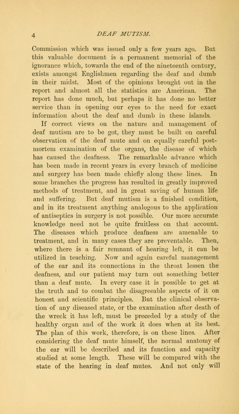 Commission which was issued only a few years ago. But this valuable document is a permanent memorial of the ignorance which, towards the end of the nineteenth century, exists amongst Englishmen regarding the deaf and dumb in their midst. Most of the opinions brought out in the report and almost all the statistics are American. The report has done much, but perhaps it has done no better service than in opening our eyes to the need for exact information about the deaf and dumb in these islands. If correct views on the nature and management of deaf mutism are to be got, they must be built on careful observation of the deaf mute and on equally careful post- mortem examination of the organs, the disease of which has caused the deafness. The remarkable advance which has been made in recent years in every branch of medicine and surgery has been made chiefly along these lines. In some branches the progress has resulted in greatly improved methods of treatment, and in great saving of human life and suffering. But deaf mutism is a finished condition, and in its treatment anything analogous to the application of antiseptics in surgery is not possible. Our more accurate knowledge need not be quite fruitless on that account. The diseases which produce deafness are amenable to treatment, and in many cases they are preventable. Then, where there is a fair remnant of hearing left, it can be utilized in teaching. Now and again careful management of the ear and its connections in the throat lessen the deafness, and our patient may turn out something better than a deaf mute. In every case it is possible to get at the truth and to combat the disagreeable aspects of it on honest and scientific principles. But the clinical observa- tion of any diseased state, or the examination after death of the wreck it has left, must be preceded by a study of the healthy organ and of the work it does when at its best. The plan of this work, therefore, is on these lines. After considering the deaf mute himself, the normal anatomy of the ear will be described and its function and capacity studied at some length. These will be compared with the state of the hearing in deaf mutes. And not only will