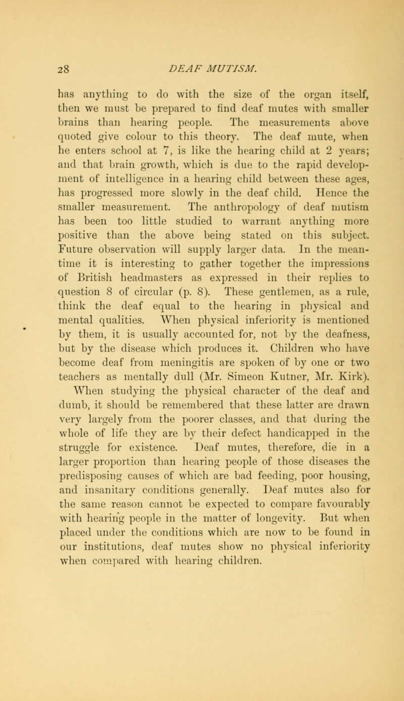 has anything to do with the size of the organ itself, then we must be prepared to find deaf mutes with smaller brains than hearing people. The measurements above quoted give colour to this theory. The deaf mute, when he enters school at 7, is like the hearing child at 2 years; and that brain growth, which is due to the rapid develop- ment of intelligence in a hearing child between these ages, has progressed more slowly in the deaf child. Hence the smaller measurement. The anthropology of deaf mutism has been too little studied to warrant anything more positive than the above being stated on this subject. Future observation will supply larger data. In the mean- time it is interesting to gather together the impressions of British headmasters as expressed in their replies to question 8 of circular (p. 8). These gentlemen, as a rule, think the deaf equal to the hearing in physical and mental qualities. When physical inferiority is mentioned by them, it is usually accounted for, not by the deafness, but by the disease which produces it. Children who have become deaf from meningitis are spoken of by one or two teachers as mentally dull (Mr. Simeon Kutner, Mr. Kirk). When studying the physical character of the deaf and dumb, it should be remembered that these latter are drawn very largely from the poorer classes, and that during the whole of life they are by their defect handicapped in the struggle for existence. Deaf mutes, therefore, die in a larger proportion than hearing people of those diseases the predisposing causes of which are bad feeding, poor housing, and insanitary conditions generally. Deaf mutes also for the same reason cannot be expected to compare favourably with hearing people in the matter of longevity. But when placed under the conditions which are now to be found in our institutions, deaf mutes show no physical inferiority when compared with hearing children.