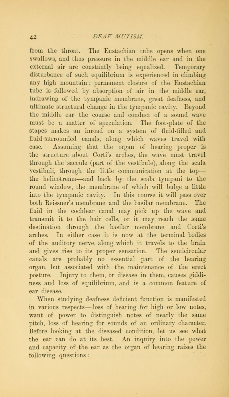 from the throat. The Eustachian tube opens when one swallows, and thus pressure in the middle ear and in the external air are constantly being equalized. Temporary disturbance of such equilibrium is experienced in climbing any high mountain ; permanent closure of the Eustachian tube is followed by absorption of air in the middle ear, indrawing of the tympanic membrane, great deafness, and ultimate structural change in the tympanic cavity. Beyond the middle ear the course and conduct of a sound wave must be a matter of speculation. The foot-plate of the stapes makes an inroad on a system of fluid-filled and fluid-surrounded canals, along which waves travel with ease. Assuming that the organ of hearing proper is the structure about Corti's arches, the wave must travel through the saccule (part of the vestibule), along the scala vestibuli, through the little communication at the top— the helicotrema—and back by the scala tympani to the round window, the membrane of which will bulge a little into the tympanic cavity. In this course it will pass over both Eeissner's membrane and the basilar membrane. The fluid in the cochlear canal may pick up the wave and transmit it to the hair cells, or it may reach the same destination through the basilar membrane and Corti's arches. In either case it is now at the terminal bodies of the auditory nerve, along which it travels to the brain and gives rise to its proper sensation. The semicircular canals are probably no essential part of the hearing organ, but associated with the maintenance of the erect posture. Injury to them, or disease in them, causes giddi- ness and loss of equilibrium, and is a common feature of ear disease. When studying deafness deficient function is manifested in various respects—loss of hearing for high or low notes, want of power to distinguish notes of nearly the same pitch, loss of hearing for sounds of an ordinary character. Before looking at the diseased condition, let us see what the ear can do at its best. An inquiry into the power and capacity of the ear as the organ of hearing raises the following questions :