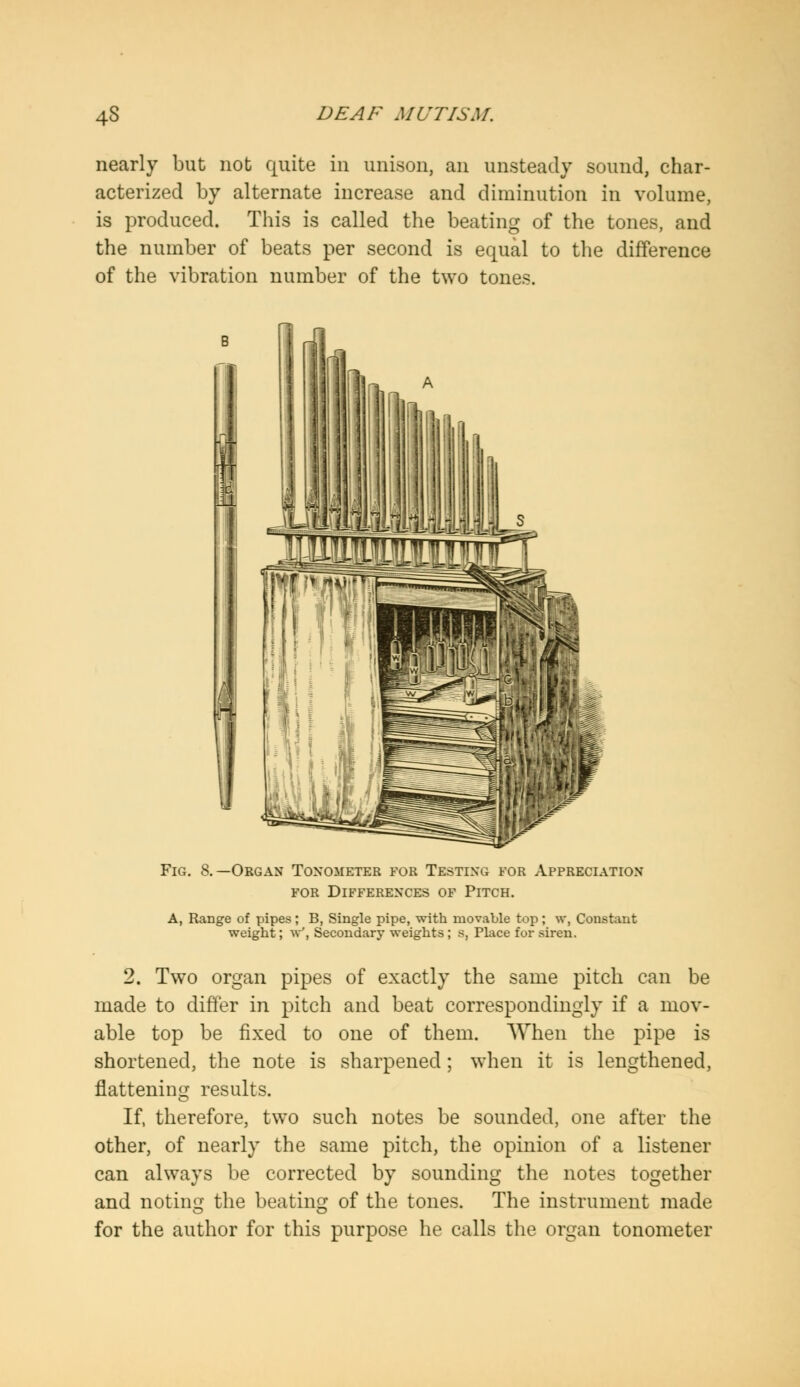 nearly but not quite in unison, an unsteady sound, char- acterized by alternate increase and diminution in volume, is produced. This is called the beating of the tones, and the number of beats per second is equal to the difference of the vibration number of the two tones. - s TTITTT^nrnf!! Fig. 8.—Organ Tonometer for Testing for Appreciation for Differences of Pitch. A, Range of pipes; B, Single pipe, with movable top ; w, Constant weight; w', Secondary weights; s, Place for siren. 2. Two organ pipes of exactly the same pitch can be made to differ in pitch and beat correspondingly if a mov- able top be fixed to one of them. When the pipe is shortened, the note is sharpened; when it is lengthened, flattening results. If, therefore, two such notes be sounded, one after the other, of nearly the same pitch, the opinion of a listener can always be corrected by sounding the notes together and noting the beating of the tones. The instrument made for the author for this purpose he calls the organ tonometer