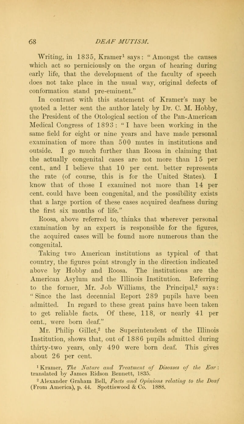 Writing, in 1835, Kramer1 says: Amongst the causes which act so perniciously on the organ of hearing during early life, that the development of the faculty of speech does not take place in the usual way, original defects of conformation stand pre-eminent. In contrast with this statement of Kramer's may be quoted a letter sent the author lately by Dr. C. M. Hobby, the President of the Otological section of the Pan-American Medical Congress of 1893: I have been working in the same field for eight or nine years and have made personal examination of more than 500 mutes in institutions and outside. I go much further than Eoosa in claiming that the actually congenital cases are not more than 15 per cent... and I believe that 10 per cent, better represents the rate (of course, this is for the United States). I know that of those I examined not more than 14 per cent, could have been congenital, and the possibility exists that a large portion of these cases acquired deafness during the first six months of life. Koosa, above referred to, thinks that wherever personal examination by an expert is responsible for the figures, the acquired cases will be found more numerous than the congenital. Taking two American institutions as typical of that country, the figures point strongly in the direction indicated above by Hobby and Koosa. The institutions are the American Asylum and the Illinois Institution. Eeferring to the former, Mr. Job Williams, the Principal,2 says: Since the last decennial Keport 289 pupils have been admitted. In regard to these great pains have been taken to get reliable facts. Of these, 118, or nearly 41 per cent., were born deaf. Mr. Philip Gillet,2 the Superintendent of the Illinois Institution, shows that, out of 1886 pupils admitted during thirty-two years, only 490 were born deaf. This gives about 26 per cent. 1 Kramer, The Nature and Treatment of Diseases of the Ear: translated by James Ridson Bennett, 1835. 2 Alexander Graham Bell, Facts and Opinions relating to the Deaf (From America), p. 44. Spottiswood & Co. 1888.