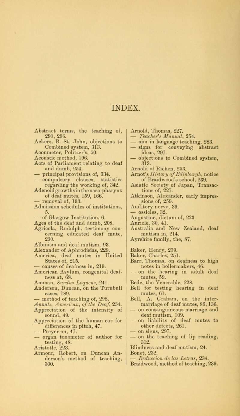 INDEX. Abstract terms, the teaching of, 290, 296. Ackers, B. St. John, objections to Combined system, 313. Acoumeter, Politzers, 50. Acoustic method, 196. Acts of Parliament relating to deaf and dumb, 254. — principal provisions of, 334. — compulsory clauses, statistics regarding the working of, 342. Adenoid growths in the naso-pharynx of deaf mutes, 159, 166. — removal of, 193. Admission schedules of institutions, 5. — of Glasgow Institution, 6. Ages of the deaf and dumb, 208. Agricola, Rudolph, testimony con- cerning educated deaf mute, 230. Albinism and deaf mutism, 93. Alexander of Aphrodisias, 229. America, deaf mutes in United States of, 215. — causes of deafness in, 219. American Asylum, congenital deaf- ness at, 68. Amman, Surdwt Loquens, 241. Anderson, Duncan, on the Turnbull cases, 189. — method of teaching of, 298. Annals, American, of the Deaf, 254. Appreciation of the intensity of sound, 49. Appreciation of the human ear for differences in pitch, 47. — Preyer on, 47. — organ tonometer of author for testing, 48. Aristotle, 223. Armour, Robert, on Duncan An- derson's method of teaching, 300. Arnold, Thomas, 227. — Teachers Manual, 254. — aim in language teaching, 283. — signs for conveying abstract ideas, 297. — objections to Combined system, 313. Arnold of Riehen, 253. Arnot's History of Edinburgh, notice of Braidwood's school, 239. Asiatic Society of Japan, Transac- tions of, 227. Atkinson, Alexander, early impres- sions of, 259. Auditory nerve, 39. — ossicles, 32. Augustine, dictum of, 223. Auricle, 30, 41. Australia and New Zealand, deaf mutism in, 214. Ayrshire family, the, 87. Baker, Henry, 239. Baker, Charles, 251. Barr, Thomas, on deafness to high notes in boilermakers, 46. — on the hearing in adult deaf mutes, 59. Bede, the Venerable, 228. Bell for testing hearing in deaf mutes, 61. Bell, A. Graham, on the inter- marriage of deaf mutes, 86, 136. — on consanguineous marriage and deaf mutism, 109. — on liability of deaf mutes to other defects, 261. — on signs, 297. — on the teaching of lip reading, 312. Blindness and deaf mutism. 24. Bonet, 232. — Reduccion de las Letras, 234. Braidwood, method of teaching, 239.