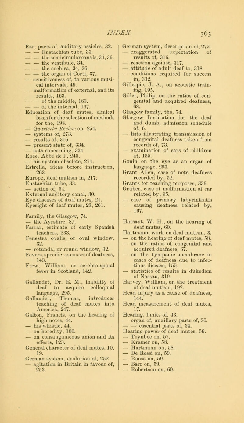 Ear, parts of, auditory ossicles, 32. — — Eustachian tube, 33. — — the semicircular canals, 34,36. — — the vestibule, 34. — — the cochlea, 34, 36. the organ of Corti, 37. — sensitiveness of, to various musi- cal intervals, 49. — malformation of external, and its results, 163. of the middle, 163. — — of the internal, 167. Education of deaf mutes, clinical basis for the selection of methods for the, 198. — Quarterly Review on, 254. — systems of, 273. — results of, 316. — present state of, 334. — acts concerning, 334. Epee, Abbe de 1', 245. — his system obsolete, 274. Estrella, ideas before instruction, 263. Europe, deaf mutism in, 217. Eustachian tube, 33. — action of, 34. External auditory canal, 30. Eye diseases of deaf mutes, 21. Eyesight of deaf mutes, 23, 261. Family, the Glasgow, 74. — the Ayrshire, 87. Farrar, estimate of early Spanish teachers, 233. Fenestra ovalis, or oval window, 32. — rotunda, or round window, 32. Fevers, specific, as causes of deafness, 143. Frew, William, on cerebro-spinal fever in Scotland, 142. Gallandet, Dr. E. M., inability of deaf to acquire colloquial language, 295. Gallaudet, Thomas, introduces teaching of deaf mutes into America, 247. Galton, Francis, on the hearing of high notes, 44. — his whistle, 44. — on heredity, 100. — on consanguineous union and its effects, 123. General character of deaf mutes, 10, 19. German system, evolution of, 252. — agitation in Britain in favour of, 253. German system, description of, 275. — exaggerated expectation of results of, 316. — reaction against, 317. — attitude of adult deaf to, 318. — conditions required for success in, 332. Gillespie, J. A., on acoustic train- ing, 195. Gillet, Philip, on the ratios of con- genital and acquired deafness, 68. Glasgow family, the, 74. Glasgow Institution for the deaf and dumb, admission schedule of, 6. — lists illustrating transmission of congenital deafness taken from records of, 73. — examination of ears of children at, 155. Gonin on the eye as an organ of language, 293. Grant Allen, case of note deafness recorded by, 52. Grants for teaching purposes, 336. Gruber, case of malformation of ear related by, 95. — case of primary labyrinthitis causing deafness related by, 167. Harsant, W. H., on the hearing of deaf mutes, 60. Hartmann, work on deaf mutism, 3. — on the hearing of deaf mutes, 58. — on the ratios of congenital and acquired deafness, 67. — on the tympanic membrane in cases of deafness due to infec- tious disease, 155. — statistics of results in dukedom of Nassau, 319. Harvey, William, on the treatment of deaf mutism, 192. Head injury as a cause of deafness, 144. Head measurement of deaf mutes, 17. Hearing, limits of, 43. — organ of, auxiliary parts of, 30. — — essential parts of, 34. Hearing power of deaf mutes, 56. — Toynbee on, 57. — Kramer on, 58. — Hartmann on, 58. — De Rossi on, 59. — Roosa on, 59. — Barr on, 59. — Robertson on, 60.