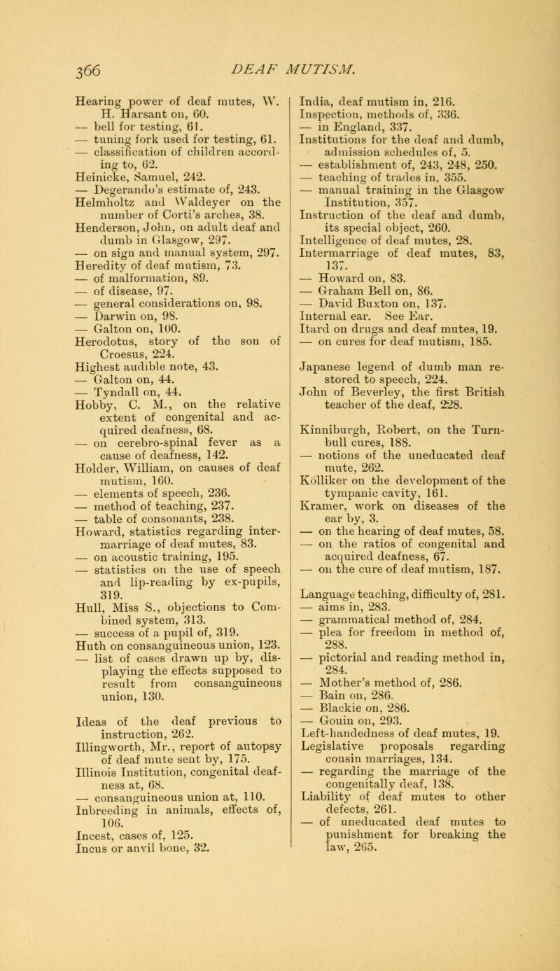 Hearing power of deaf mutes, W. H. Harsant on, GO. — bell for testing, 61. — tuning fork used for testing, 61. — classification of children accord- ing to, 62. Heinicke, Samuel, 242. — Degerando's estimate of, 243. Helmholtz ami Waldeyer on the number of Corti's arches, 38. Henderson, John, on adult deaf and dumb in Glasgow, 297. — on sign and manual system, 297. Heredity of deaf mutism, 73. — of malformation, 89. — of disease, 97. — general considerations on, 98. — Darwin on, 98. — Galton on, 100. Herodotus, story of the son of Croesus, 224. Highest audible note, 43. — Galton on, 44. — Tyndall on, 44. Hobby, C. M., on the relative extent of congenital and ac- quired deafness, 68. — on cerebro-spinal fever as a cause of deafness, 142. Holder, William, on causes of deaf mutism, 160. — elements of speech, 236. — method of teaching, 237. — table of consonants, 238. Howard, statistics regarding inter- marriage of deaf mutes, 83. — on acoustic training, 195. — statistics on the use of speech and lip-reading by ex-pupils, 319. Hull, Miss S., objections to Com- bined system, 313. — success of a pupil of, 319. Huth on consanguineous union, 123. — list of cases drawn up by, dis- playing the effects supposed to result from consanguineous union, 130. Ideas of the deaf previous to instruction, 262. Illingworth, Mr., report of autopsy of deaf mute sent by, 175. Illinois Institution, congenital deaf- ness at, 68. — consanguineous union at, 110. Inbreeding in animals, effects of, 106. Incest, cases of, 125. Incus or anvil bone, 32. India, deaf mutism in, 216. Inspection, methods of, 336. — in England, 337. Institutions for the deaf and dumb, admission schedules of, 5. — establishment of, 243, 248, 250. — teaching of trades in, 355. — manual training in the Glasgow Institution, 357. Instruction of the deaf and dumb, its special object, 260. Intelligence of deaf mutes, 28. Intermarriage of deaf mutes, 83, 137. — Howard on, 83. — Graham Bell on, 86. — David Buxton on, 137. Internal ear. See Ear. Itard on drugs and deaf mutes, 19. — on cures for deaf mutism, 185. Japanese legend of dumb man re- stored to speech, 224. John of Beverley, the first British teacher of the deaf, 228. Kinniburgh, Robert, on the Turn- bull cures, 188. — notions of the uneducated deaf mute, 262. Kolliker on the development of the tympanic cavity, 161. Kramer, work on diseases of the ear by, 3. — on the hearing of deaf mutes, 58. — on the ratios of congenital and acquired deafness, 67. — on the cure of deaf mutism, 187. Language teaching, difficulty of, 281. — aims in, 283. — grammatical method of, 284. — plea for freedom in method of, 288. — pictorial and reading method in, 284. — Mother's method of, 286. — Bain on, 286. — Blackie on, 286. — Gouin on, 293. Left-handedness of deaf mutes, 19. Legislative proposals regarding cousin marriages, 134. — regarding the marriage of the congenitally deaf, 138. Liability of deaf mutes to other defects, 261. — of uneducated deaf mutes to punishment for breaking the law, 265.