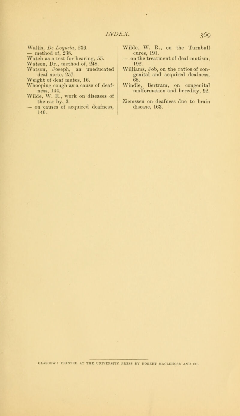 Wallis, De Loquela, 236. — method of, 238. Watch as a test for hearing, 55. Watson, Dr., method of, 24S. Watson, Joseph, an uneducated deaf mute, 257. Weight of deaf mutes, 16. Whooping cough as a cause of deaf- ness, 144. Wilde, W. R., work on diseases of the ear by, 3. — on causes of acquired deafness, 146. W^ilde, W. R., on the Turnbull cures, 191. — on the treatment of deaf-mutism, 192. Williams, Job, on the ratios of con- genital and acquired deafness, 68. Windle, Bertram, on congenital malformation and heredity, 92. Ziemssen on deafness due to brain disease, 163. PRINTED AT THE UNIVERSITY PRESS BY ROBERT MACLEHOSE A.VD CO.