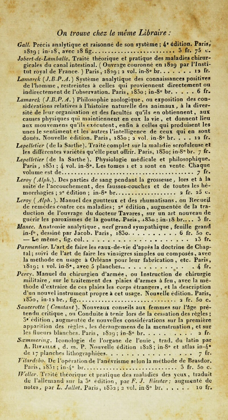 On trouve chez te même Libraire ; Galt. Précis analytique et raisonné de son système; 4* édition. Paris, 1829 ; in-18, avec 18 6g 5 fr. 75 c. Jobert-de-Lamballe. Traité théorique et pratique des maladies chirur- gicales du canal intestinal. ( Ouvrage couronné en 1829 par l'Insti- tut royal de France- ) Paris , 1829 ; 2 vol. in-8° br la fr. Lamarck (J.B.P.A.) Système analytique des connaissances positive» de l'homme , restreintes à celles qui proviennent directement ou indirectement de l'observation. Paris, i83o;in-8° br 6 fr. Lamarck (J.B.P.A. ) Philosophie zoologique, ou eiposition des con- sidérations relatives à l'histoire naturelle des animaux, à la diver- sité de leur organisation et des facultés qu'ils en obtiennent, aux causes physiques qui maintiennent en eux la vie , et donnent lieu aux mouvemens qu'ils exécutent, enfin à celles qui produisent les unes le sentiment et les autres l'intelligence de ceux qui en sont doués. Nouvelle édition. Paris, i83o; 2 vol. in-8° br. ... 12 fr. Lepeltctier (de la Sarthe). Traité complet sur la maladie scrofuleuse et les différentes variétés qu'elle peut offrir. Paris, i83o; in-8 br. 7 fr. Lepeltctier {de la Sarthe). Physiologie médicale et philosophique. Paris , i83i ; 4 vol. in-8°. Les tomes 1 et 2 sont en vente Chaque volume est de 7 fr» Leroy (Alph.). Des parties de sang pendant la grossesse, lors et à la suite de l'accouchement, des fausses-couches et de toutes les hé- morrhogies ; 2e édition ; in-S° br. a fr. 25 û. Leroy ( Alph. ). Manuel des goutteux et des rhumatisans. ou Recueil de remèdes contre ces maladies; 2e édition, augmentée de l'a tra- duction de l'ouvrage du docteur Tavares, sur un art nouveau de guérir les paroxismes de la goutte. Paris, iS3o ; in-18 br.... 3 fr. Manec. Anatomic analytique , nerf grand sympathique , feuille grand in-f°, dessiné par Jacob. Paris, i83o 6 fr. 5o c. — Le même, fig. col i3 fr. Parmentier. L'art de faire les eaux-de-vie d'après la doctrine de Chap- tal; suivi de l'art de faire les vinaigres simples ou composés, avec la méthode en usage à Orléans pour leur fabrication, etc. Paris, 1S19; 1 vol. in-S*, avec 5 planches 4 fr- Pcrcy. Manuel du chirurgien d'armée, ou Instruction de chirurgie militaire, sur le traitement des plaies d'armes à feu, avec la mé- thode d'extraire de ces plaies les corps étrangers, et la description d'un nouvel instrument propre a. cet usage. Nouvelle édition. Paris» i83o, in-ia br., fig 2 fr. 5o c. Sauccruttc (Constant). Nouveaux conseils aux femmes sur l'âge pré- tendu critique , ou Conduite à tmir lors de la cessation des règles ; 3*'édition , augmentée de nouvelles considérations sur la première apparition des rè^los , les démngemens de la menstruation , et sur les flufHirs blanches. Paris, 1829 ; in-8° br a fr. Sœmmcring. Iconulogie du l'organe de l'ouïe , trad. du latin par A. ItirAiLuE , d. m. P. Nouvelle édition L82S; in-S» et atlas in-4* de 17 planches lithographie*» 7 fr. T 'dardeba. De l'opération de l'anévrisme selon la méthode de Tîrasdor. Paris, 1S.Ï1 ; in-4° br 3 fr. 5o c. JVcllcr. Traité théorique et pratique des maladies des jeux, traduit de l'allemand sur la 3e édition, par F. J. Fitester ; augmenté de