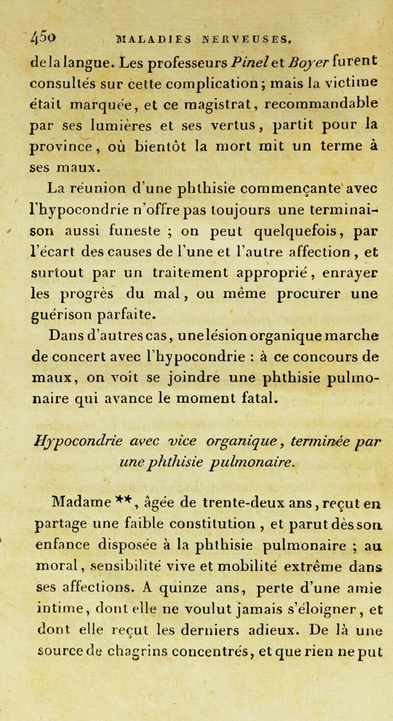 de la langue. Les professeurs Pinel et Bqjer furent consultés sur cette complication; mais la victime était marquée, et ce magistrat, recommandable par ses lumières et ses vertus, partit pour la province, où bientôt la mort mit un terme à ses maux. La réunion d'une phlhisie commençante avec l'hypocondrie n'offre pas toujours une terminai- son aussi funeste ; on peut quelquefois, par l'écart des causes de l'une et l'autre affection , et surtout par un traitement approprié, enrayer les progrès du mal, ou même procurer une guérison parfaite. Dans d'autres cas, unelésion organique marche de concert avec l'hypocondrie : à ce concours de maux, on voit se joindre une phthisie pulmo- naire qui avance le moment fatal. Hypocondrie avec vice organique, terminée par une phthisie pulmonaire. Madame**, âgée de trente-deux ans,reçut en partage une faible constitution , et parut dès son enfance disposée à la phthisie pulmonaire ; au moral, sensibilité vive et mobilité extrême dans ses affections. A quinze ans, perte d'une amie intime, dont elle ne voulut jamais s'éloigner, et dont elle reçut les derniers adieux. De là une source de chagrins concentrés, et que rien ne put