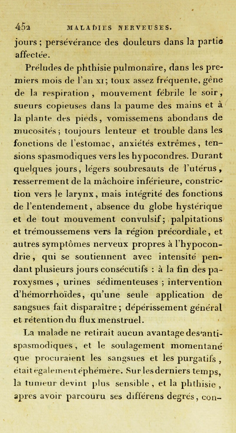 jours ; persévérance des douleurs dans la partie affectée. Préludes de phthisie pulmonaire, dans les pre- miers mois de l'an xi; toux assez fréquente, gène de la respiration , mouvement fébrile le soir, sueurs copieuses dans la paume des mains et à la plante des pieds, vomissemens abondans de mucosités; toujours lenteur et trouble dans les fonctions de l'estomac, anxiétés extrêmes, ten- sions spasmodiques vers les hypocondres. Durant quelques jours, légers soubresauts de l'utérus, resserrement de la mâchoire inférieure, constric- tion vers le larynx, mais intégrité des fonctions de l'entendement, absence du globe hystérique et de tout mouvement convulsif; palpitations et trémoussemens vers la région précordiale, et autres symptômes nerveux propres à l'hypocon- drie , qui se soutiennent avec intensité pen- dant plusieurs jours consécutifs : à la fin des pa- roxysmes , urines sédimenteuses ; intervention d'hémorrhoïdes, qu'une seule application de sangsues fait disparaître; dépérissement général et rétention du flux menstruel. La malade ne retirait aucun avantage des'anti- spnsmodiques, et le soulagement momentané que procuraient les sangsues et les purgatifs , était également éphémère. Sur lesderniers temps, la tumeur devint plus sensible , et la phthisie , après avoir parcouru ses diflérens degrés, con-