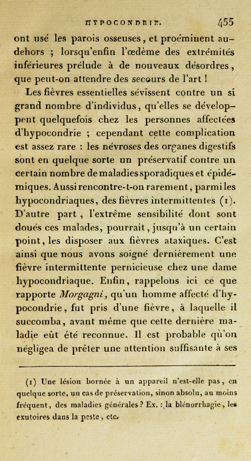 nTPOCOBDBIJ. /j55 ont use les parois osseuses, et proémiuent au- dehors ; lorsqu'enfin l'œdème des extrémités inférieures prélude à de nouveaux désordres, que peut-on attendre des secours de l'art ! Les fièvres essentielles sévissent contre un si grand nombre d'individus, qu'elles se dévelop- pent quelquefois chez les personnes affectées d'hypocondrie ; cependant cette complication est assez rare : les névroses des organes digestifs sont en quelque sorte un préservatif contre un certain nombre de maladies sporadiques et épidé- miques. Aussi rencontre-t-on rarement, parmi les hypocondriaques, des fièvres intermittentes (i). D'autre part , l'extrême sensibilité dont sont doués ces malades, pourrait, jusqu'à un certain point, les disposer aux fièvres ataxiques. C'est ainsi que nous avons soigné dernièrement une fièvre intermittente pernicieuse chez une dame hypocondriaque. Enfin, rappelons ici ce que rapporte Morgagni, qu'un homme affecté d'hy- pocondrie , fut pris d'une fièvre, à laquelle il succomba, avant même que cette dernière ma- ladie eût été reconnue. Il est probable qu'on négligea de prêler une attention suffisante à ses (l) Une lésion bornée à un appareil n'est-elle pas, en quelque sorte, un cas de préservation, sinon absolu, au moins fréquent, des maladies générales? Ex. :,la blénorrliagie, le« exutoires dans la peste , etc.