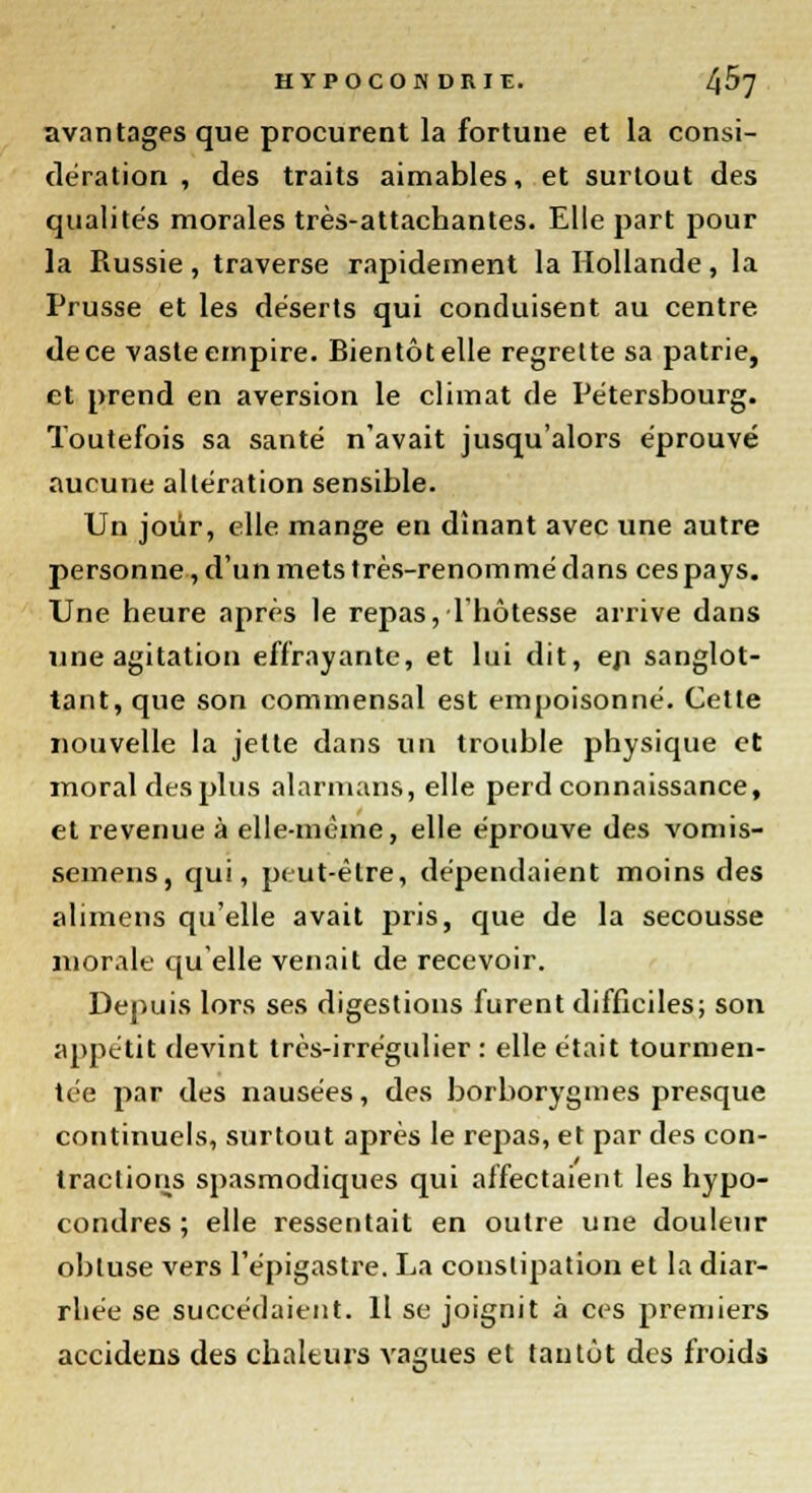 avantages que procurent la fortune et la consi- dération , des traits aimables, et surtout des qualités morales très-attachantes. Elle part pour la Russie, traverse rapidement la Hollande, la Prusse et les déserts qui conduisent au centre de ce vaste empire. Bientôt elle regrette sa patrie, et prend en aversion le climat de Pétersbourg. Toutefois sa santé n'avait jusqu'alors éprouvé aucune altération sensible. Un jour, elle mange en dînant avec une autre personne, d'un mets très-renommé dans ces pays. Une heure après le repas, l'hôtesse arrive dans une agitation effrayante, et lui dit, en sanglot- tant, que son commensal est empoisonné. Cette nouvelle la jette dans un trouble physique et moral des plus alarmans, elle perd connaissance, et revenue à elle-même, elle éprouve des vomis- semens, qui, peut-être, dépendaient moins des alimens qu'elle avait pris, que de la secousse morale qu'elle venait de recevoir. Depuis lors ses digestions furent difficiles; son appétit devint très-irrégulier : elle était tourmen- tée par des nausées, des borborygmes presque continuels, surtout après le repas, et par des con- tractions spasmodiques qui affectaient les hypo- condres ; elle ressentait en outre une douleur obtuse vers l'épigastre. La constipation et la diar- rbée se succédaient. Il se joignit à ces premiers accidens des chaleurs vagues et tantôt des froids