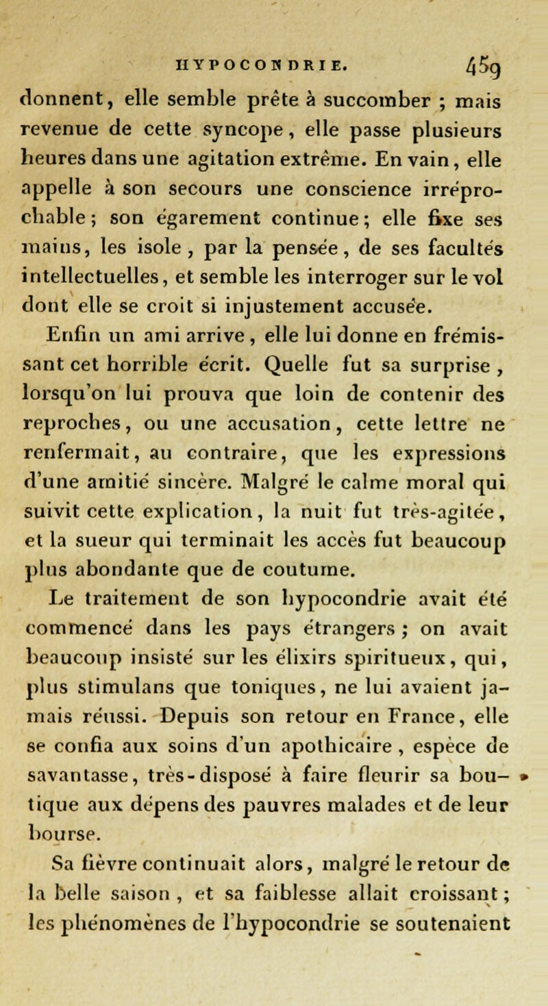 donnent, elle semble prête à succomber ; mais revenue de cette syncope, elle passe plusieurs heures dans une agitation extrême. En vain, elle appelle à son secours une conscience irrépro- chable ; son égarement continue; elle fixe ses mains, les isole , par la pensée, de ses facultés intellectuelles, et semble les interroger sur le vol dont elle se croit si injustement accusée. Enfin un ami arrive, elle lui donne en frémis- sant cet horrible écrit. Quelle fut sa surprise , lorsqu'on lui prouva que loin de contenir des reproches, ou une accusation, cette lettre ne renfermait, au contraire, que les expressions d'une amitié sincère. Malgré le calme moral qui suivit cette explication, la nuit fut très-agitée, et la sueur qui terminait les accès fut beaucoup plus abondante que de coutume. Le traitement de son hypocondrie avait été commencé dans les pays étrangers ; on avait beaucoup insisté sur les élixirs spiritueux, qui, plus stimulans que toniques, ne lui avaient ja- mais réussi. Depuis son retour en France, elle se confia aux soins d'un apothicaire, espèce de savantasse, très-disposé à faire fleurir sa bou- tique aux dépens des pauvres malades et de leur bourse. Sa fièvre continuait alors, malgré le retour de la belle saison , et sa faiblesse allait croissant ; les phénomènes de l'hypocondrie se soutenaient