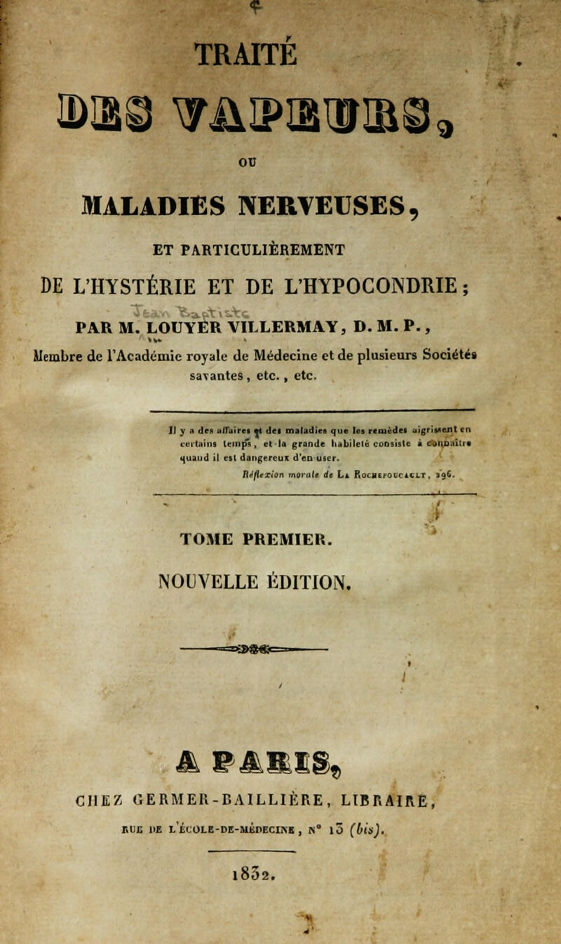 TRAITÉ 00 MALADIES NERVEUSES, ET PARTICULIÈREMENT DE L'HYSTÉRIE ET DE L'HYPOCONDRIE ; PAR M. LOUYER VILLERMAY, D. M. P., Membre de 1*Académie royale de Médecine et de plusieurs Société» savantes, etc., etc. II y a des affaires *t des maladies que les remèdes aigrissent en certain* temps, et la grande habileté consiste ■ ommtre «(uaud it est dangereux d'en user. Réflexion morale de L* RocBErocciCLr, 39G. TOME PREMIER. NOUVELLE ÉDITION. CHEZ GERMER-BAILLIÈRE, LIBRAIRE, EUE 1>E LÉCOLE-DE-MKOECIKE , K° 10 (bis). i852. ;