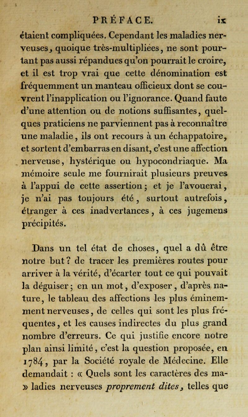 étaient compliquées. Cependant les maladies ner- veuses, quoique très-multipliées, ne sont pour- tant pas aussi répandues qu'on pourrait le croire, et il est trop vrai que cette dénomination est fréquemment un manteau officieux dont se cou- vrent l'inapplication ou l'ignorance. Quand faute d'une attention ou de notions suffisantes, quel- ques praticiens ne parviennent pas à reconnaître une maladie, ils ont recours à un échappatoire, et sortent d'embarras en disant, c'est une affection nerveuse, hystérique ou hypocondriaque. Ma mémoire seule me fournirait plusieurs preuves à l'appui de cette assertion ; et je l'avouerai, je n'ai pas toujours été, surtout autrefois, étranger à ces inadvertances, à ces jugemens précipités. Dans un tel état de choses, quel a dû être notre but ? de tracer les premières routes pour arriver à la vérité, d'écarter tout ce qui pouvait la déguiser ; en un mot, d'exposer, d'après na- ture, le tableau des affections les plus éminem- ment nerveuses, de celles qui sont les plus fré- quentes , et les causes indirectes du plus grand nombre d'erreurs. Ce qui justifie encore notre plan ainsi limité, c'est la question proposée, en 1784, par la Société royale de Médecine. Elle demandait : <x Quels sont les caractères des ma- » ladies nerveuses proprement dites, telles que