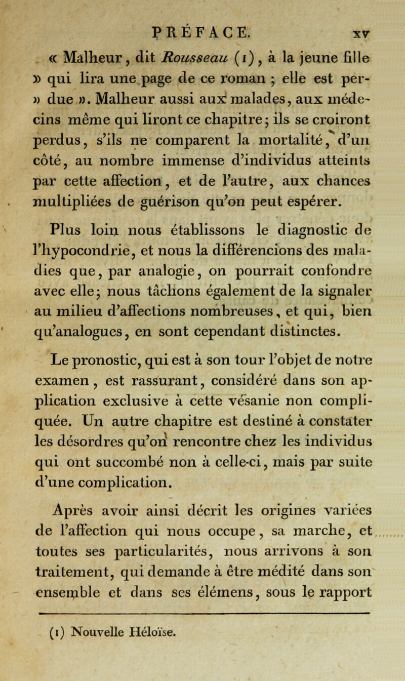 « Malheur, dit Rousseau (i), à la jeune fille » qui lira une page de ce roman ; elle est per- » due ». Malheur aussi aux malades, aux méde- cins même qui liront ce chapitre; ils se croiront perdus, s'ils ne comparent la mortalité, d'un côté, au nombre immense d'individus atteints par cette affection, et de l'autre, aux chances multipliées de guérison qu'on peut espérer. Plus loin nous établissons le diagnostic de l'hypocondrie, et nous la différencions des mala- dies que, par analogie, on pourrait confondre avec elle; nous tâchons également de la signaler au milieu d'affections nombreuses, et qui, bien qu'analogues, en sont cependant distinctes. Le pronostic, qui est à son tour l'objet de notre examen, est rassurant, considéré dans son ap- plication exclusive à cette vésanie non compli- quée. Un autre chapitre est destiné à constater les désordres qu'on rencontre chez les individus qui ont succombé non à celle-ci, mais par suite d'une complication. Après avoir ainsi décrit les origines variées de l'affection qui nous occupe, sa marche, et toutes ses particularités, nous arrivons à son traitement, qui demande à être médité dans son ensemble et dans ses élémens, sous le rapport (i) Nouvelle Héloïse.