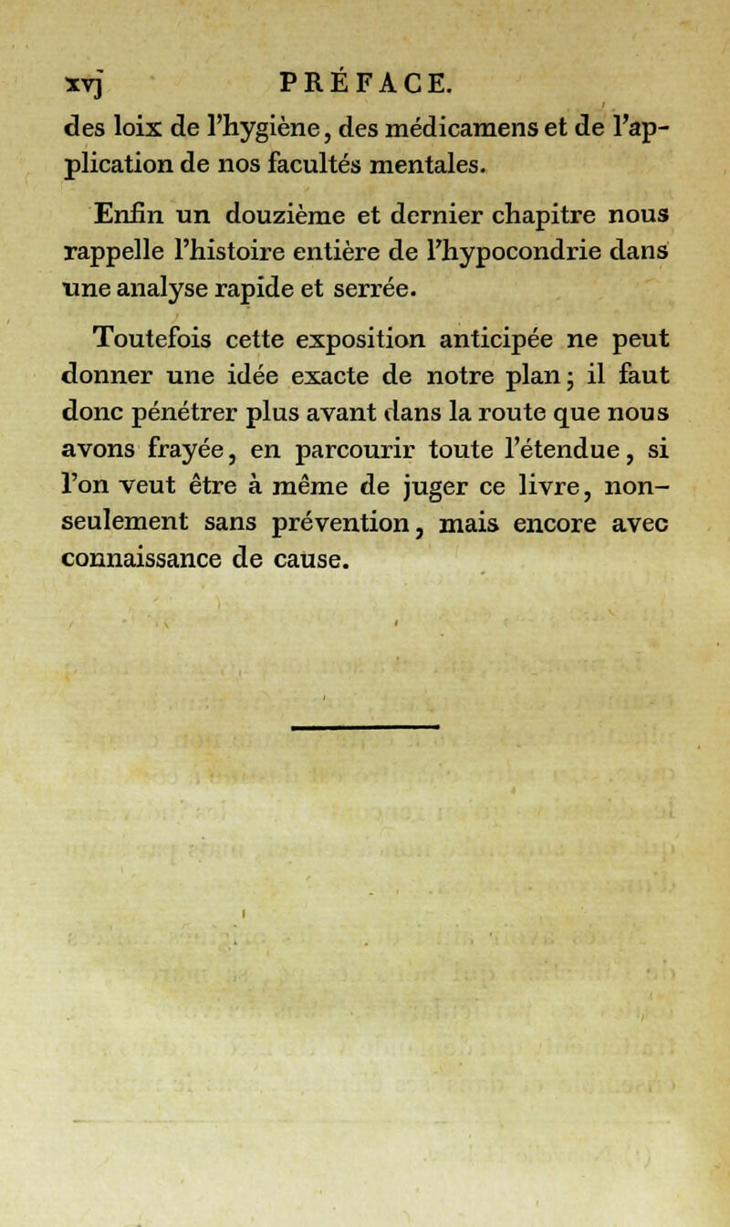 des loix de l'hygiène, des médicamenset de l'ap- plication de nos facultés mentales. Enfin un douzième et dernier chapitre nous rappelle l'histoire entière de l'hypocondrie dans une analyse rapide et serrée. Toutefois cette exposition anticipée ne peut donner une idée exacte de notre plan; il faut donc pénétrer plus avant dans la route que nous avons frayée, en parcourir toute l'étendue, si l'on veut être à même de juger ce livre, non- seulement sans prévention, mais encore avec connaissance de cause.