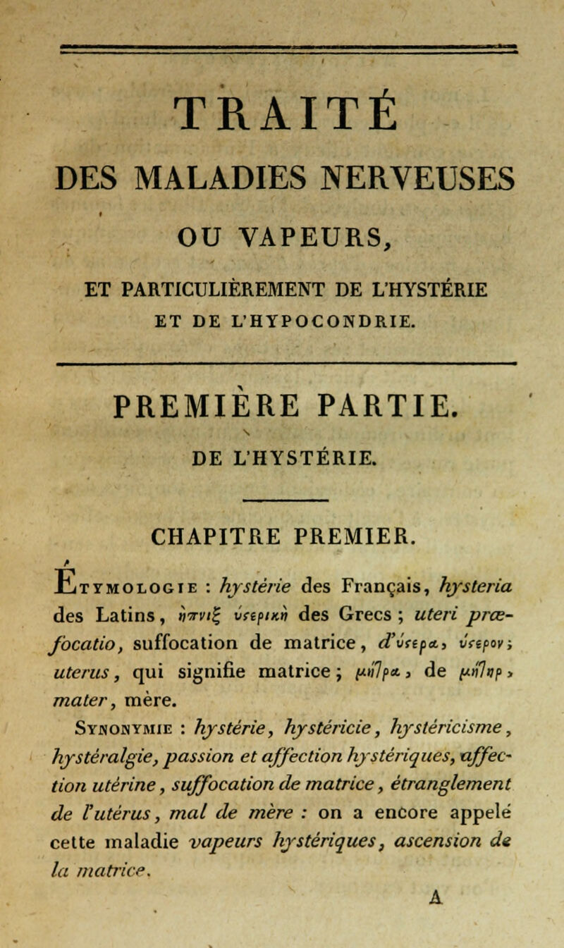 TRAITÉ DES MALADIES NERVEUSES OU VAPEURS, ET PARTICULIÈREMENT DE L'HYSTÉRIE ET DE L'HYPOCONDRIE. PREMIÈRE PARTIE. DE L'HYSTÉRIE. CHAPITRE PREMIER. Juttmologie : hystérie des Français, hysteria des Latins, nn-vi!; vftpiK» des Grecs ; uteri prœ- focatio, suffocation de matrice, d'vapa., vtepov, utérus, qui signifie matrice ; /*»7p* > de i^nlup > mater, mère. Synonymie : hystérie, hystéricie, hystèricisme, hjstèralgie, passion et affection hystériques, affec- tion utérine, suffocation de matrice, étranglement de l'utérus, mal de mère : on a encore appelé cette maladie vapeurs hystériques, ascension de la matrice\ A