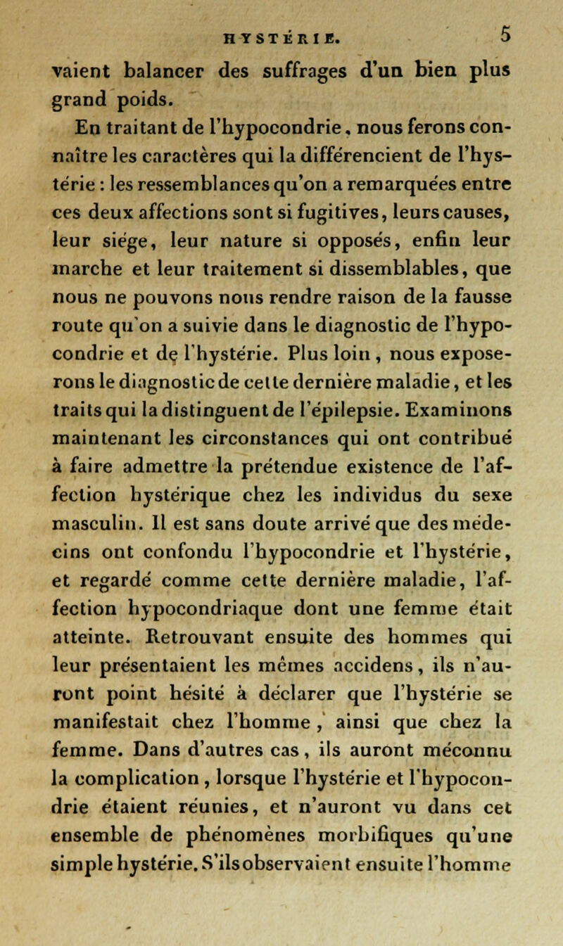 vaient balancer des suffrages d'un bien plus grand poids. En traitant de l'hypocondrie. nous ferons con- naître les caractères qui la différencient de l'hys- térie : les ressemblances qu'on a remarquées entre ces deux affections sont si fugitives, leurs causes, leur siège, leur nature si opposés, enfin leur marche et leur traitement si dissemblables, que nous ne pouvons nous rendre raison de la fausse route qu'on a suivie dans le diagnostic de l'hypo- condrie et de l'hystérie. Plus loin , nous expose- rons le diagnostic de celle dernière maladie, et les traits qui la distinguent de l'épilepsie. Examinons maintenant les circonstances qui ont contribué à faire admettre la prétendue existence de l'af- fection hystérique chez les individus du sexe masculin. Il est sans doute arrivé que des méde- cins ont confondu l'hypocondrie et l'hystérie, et regardé comme celte dernière maladie, l'af- fection hypocondriaque dont une femme était atteinte. Retrouvant ensuite des hommes qui leur présentaient les mêmes accidens, ils n'au- ront point hésité à déclarer que l'hystérie se manifestait chez l'homme , ainsi que chez la femme. Dans d'autres cas, ils auront méconnu la complication, lorsque l'hystérie et l'hypocon- drie étaient réunies, et n'auront vu dans cet ensemble de phénomènes morbifiques qu'une simple hystérie. S'ilsobservaient ensuite l'homme