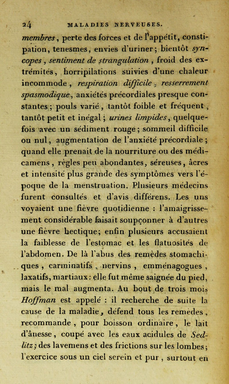 membres, perte des forces et de Pappétit, consti- pation, tenesmes, envies d'uriner; bientôt syn- copes , sentiment de strangulation , froid des ex- trémités, horripilations suivies d'une chaleur incommode , respiration difficile - resserrement spasmodique, anxiétés précordiales presque con- stantes; pouls varié, tantôt foible et fréquent, tantôt petit et inégal ; urines limpides, quelque- fois avec un sédiment rouge ; sommeil difficile ou nul, augmentation de l'anxiété précordiale ; quand elle prenait de la nourriture ou des médi- camens, règles peu abondantes, séreuses, acres et intensité plus grande des symptômes vers l'é- poque de la menstruation. Plusieurs médecins furent consultés et d'avis différens. Les uns voyaient une fièvre quotidienne : l'amaigrisse- ment considérable faisait soupçonner à d'autres une fièvre hectique; enfin plusieurs accusaient la faiblesse de l'estomac et les flatuosilés de l'abdomen. De là l'abus des remèdes stomachi- ques , carminatifs , ïiervins , emménagogues , laxatifs, martiaux: elle fut même saignée du pied, mais le mal augmenta. Au bout de trois moi» Hoffman est appelé : il recherche de suite la cause de la maladie, défend tous les remèdes, recommande , pour boisson ordinaire, le lait d'ânesse, coupé avec les eaux acidulés de Sed- litz; des lavemens et des frictions sur les lombes; l'exercice sous un ciel serein et pur , surtout en
