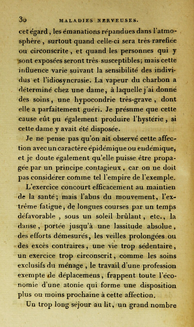 cet égard, les émanations répandues dans l'atmo- sphère , surtout quand celle-ci sera très raréfiée ou circonscrite, et quand les personnes qui y sont exposées seront très-susceptibles; mais cette influence varie suivant la sensibilité des indivi- dus et l'idiosyncrasie. La vapeur du charbon a déterminé chez une dame, à laquelle j'ai donné des soins, une hypocondrie très-grave , dont elle a parfaitement guéri. Je présume que cette cause eût pu également produire l'hystérie, si cette dame y avait été disposée. Je ne pense pas qu'on ait observé cette affec- tion avec un caractère épidémique ou endémique, et je doute également qu'elle puisse être propa- gée par un principe contagieux , car on ne doit pas considérer comme tel l'empire de l'exemple. L'exercice concourt efficacement au maintien de la santé; mais l'abus du mouvement, l'ex- trême fatigue, de longues courses par un temps défavorable , sous un soleil brûlant, etc., la danse, portée jusqu'à une lassitude absolue, des efforts démesurés, les veilles prolongées ou des excès contraires, une vie trop sédentaire, un exercice trop circonscrit, comme les soins exclusifs du ménage , le travail d'une profession exempte de déplacemens, frappent toute l'éco- nomie d'une atonie qui forme une disposition plus ou moins prochaine à cette affection. Un trop long séjour au lit, un grand nombre