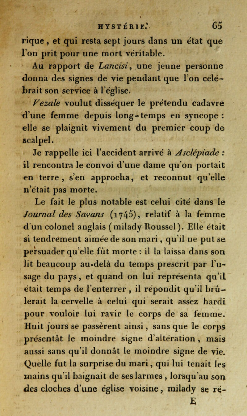 rique, et qui resta sept jours dans un état que l'on prit pour une mort véritable. Au rapport de Lancisi, une jeune personne donna des signes de vie pendant que l'on célé- brait son service à l'église. Vezale voulut disséquer le prétendu cadavre d'une femme depuis long-temps en syncope : elle se plaignit vivement du premier coup de scalpel. Je rappelle ici l'accident arrivé à Asclêpiade : il rencontra le convoi d'une dame qu'on portait en terre, s'en approcha, et reconnut qu'elle n'était pas morte. Le fait le plus notable est celui cité dans le Journal des Savans (1745), relatif à la femme d'un colonel anglais (milady Roussel). Elle était si tendrement aimée de son mari, qu'il ne put se persuader qu'elle fut morte : il la laissa dans son lit beaucoup au-delà du temps prescrit par l'u- sage du pays, et quand on lui représenta qu'il était temps de l'enterrer , il répondit qu'il brû- lerait la cervelle à celui qui serait assez hardi pour vouloir lui ravir le corps de sa femme. Huit jours se passèrent ainsi, sans que le corps présentât le moindre signe d'altération , mais aussi sans qu'il donnât le moindre signe de vie. Quelle fut la surprise du mari, qui lui tenait les mains qu'il baignait de ses larmes , lorsqu'au son des cloches d'une église voisine, milady se ré-
