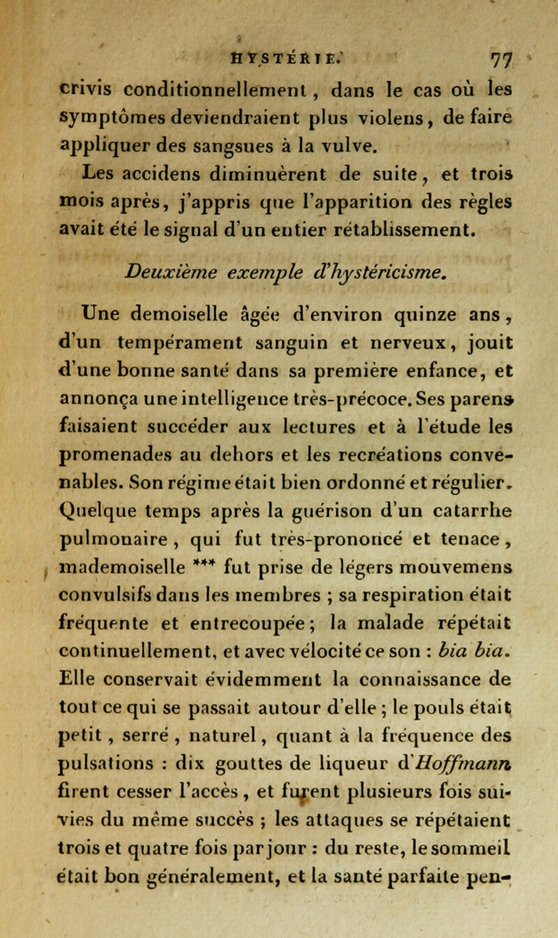 crivis conditionnellement, dans le cas où les symptômes deviendraient plus violens, défaire appliquer des sangsues à la vulve. Les accidens diminuèrent de suite, et trois mois après, j'appris que l'apparition des règles avait été le signal d'un entier rétablissement. Deuxième exemple d'hystéricisme. Une demoiselle âgée d'environ quinze ans , d'un tempérament sanguin et nerveux, jouit d'une bonne santé dans sa première enfance, et annonça une intelligence très-précoce. Ses paren» faisaient succéder aux lectures et à l'étude les promenades au dehors et les recréations conve- nables. Son régime était bien ordonné et régulier. Quelque temps après la guérison d'un catarrhe pulmonaire, qui fut très-prononcé et tenace, , mademoiselle *** fut prise de légers mouvemens convulsifs dans les membres ; sa respiration était fréquente et entrecoupée; la malade répétait continuellement, et avec vélocité ce son : bia bia. Elle conservait évidemment la connaissance de tout ce qui se passait autour d'elle ; le pouls était petit , serré , naturel, quant à la fréquence des pulsations : dix gouttes de liqueur & Hoffmann firent cesser l'accès, et furent plusieurs fois sui- vies du même succès ; les attaques se répétaient trois et quatre fois par jour : du reste, le sommeil était bon généralement, et la santé parfaite peu-