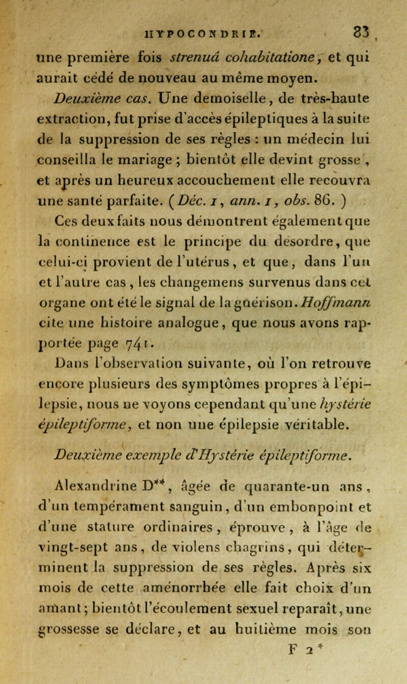 une première fois strenuâ cohabitatione, et qui aurait cédé de nouveau au même moyen. Deuxième cas. Une demoiselle, de très-haute extraction, fut prise d'accès épileptiques à la suite de la suppression de ses règles : un médecin lui conseilla le mariage ; bientôt elle devint grosse , et après un heureux accouchement elle recouvra une santé parfaite. (Dec. i, ann. i, obs. 86. ) Ces deux faits nous démontrent également que la continence est le principe du desordre, que celui-ci provient de l'utérus, et que, dans l'un et l'autre cas , les changemens survenus dans cet organe ontétéle signal de laguérison.i/o$9;zart/z cite une histoire analogue, que nous avons rap- portée page 741. Dans l'observation suivante, où l'on retrouve encore plusieurs des symptômes propres à l'épi— Irpsie, nous ne voyons cependant qu'une hystérie épileptiforme, et non une épilepsie véritable. Deuxième exemple d'Hystérie épileptiforme. Alexandrine D**, âgée de quarante-un ans, d'un tempérament sanguin, d'un embonpoint et d'une stature ordinaires, éprouve, à l'Age de vingt-sept ans, de violens chagrins, qui déter- minent la suppression de ses règles. Après six mois de cette aménorrhée elle fait choix d'un amant ; bientôt l'écoulement sexuel reparaît, une grossesse se déclare, et au huitième mois son F 2*