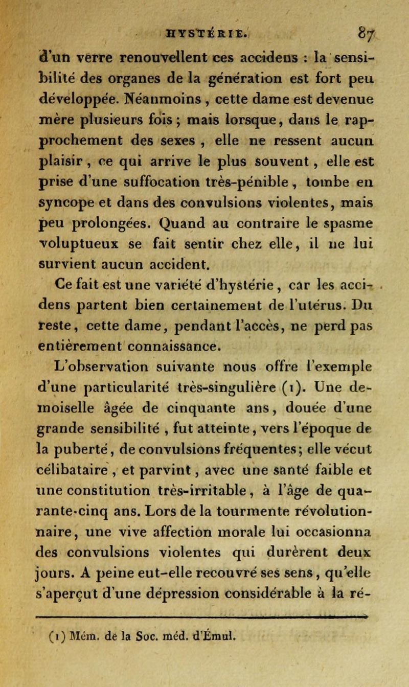 d'un verre renouvellent ces accideus : la sensi- bilité des organes de la génération est fort peu développée. Néanmoins , cette dame est devenue mère plusieurs fois; mais lorsque, dans le rap- prochement des sexes , elle ne ressent aucun plaisir, ce qui arrive le plus souvent, elle est prise d'une suffocation très-pénible , tombe en syncope et dans des convulsions violentes, mais peu prolongées. Quand au contraire le spasme voluptueux se fait sentir chez elle, il ne lui survient aucun accident. Ce fait est une variété d'hystérie , car les acci- dens partent bien certainement de l'utérus. Du reste, cette dame, pendant l'accès, ne perd pas entièrement connaissance. L'observation suivante nous offre l'exemple d'une particularité très-singulière (1). Une de- moiselle âgée de cinquante ans, douée d'une grande sensibilité , fut atteinte, vers l'époque de la puberté, de convulsions fréquentes; elle vécut célibataire , et parvint, avec une santé faible et une constitution très-irritable, à l'âge de qua- rante-cinq ans. Lors de la tourmente révolution- naire, une vive affection morale lui occasionna des convulsions violentes qui durèrent deux jours. A peine eut-elle recouvré ses sens, qu'elle s'aperçut d'une dépression considérable à la ré- (1) Mcra. de la Soc. méd. d'Émul.