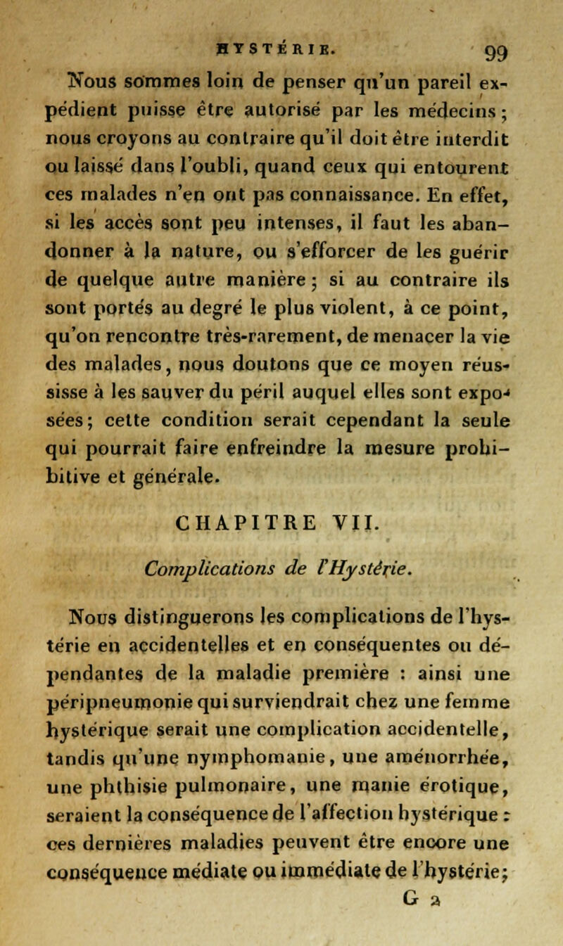 Nous sommes loin de penser qu'un pareil ex- pédient puisse être autorisé par les médecins ; nous croyons au contraire qu'il doit être interdit ou laissé dans l'oubli, quand ceux qui entourent ces malades n'en ont pas connaissance. En effet, si les accès sont peu intenses, il faut les aban- donner à la nature, ou s'efforcer de les guérir de quelque autre manière ; si au contraire ils sont portés au degré le plus violent, à ce point, qu'on rencontre très-rarement, de menacer la vie des malades, nous doutons que ce moyen réus- sisse à les sauver du péril auquel elles sont expo-« sées; cette condition serait cependant la seule qui pourrait faire enfreindre la mesure probi- bitive et générale. CHAPITRE VII. Complications de VHystèxie. Nous distinguerons les complications de l'hys- térie en accidentelles et en conséquentes ou dé- pendantes de la maladie première : ainsi une péripneumonie qui surviendrait chez une femme hystérique serait une complication accidentelle, tandis qu'une nymphomanie, une aménorrhée, une phthisie pulmonaire, une manie erotique, seraient la conséquence de l'affection hystérique : ces dernières maladies peuvent être encore une conséquence médiate ou immédiate de l'hystérie; G a