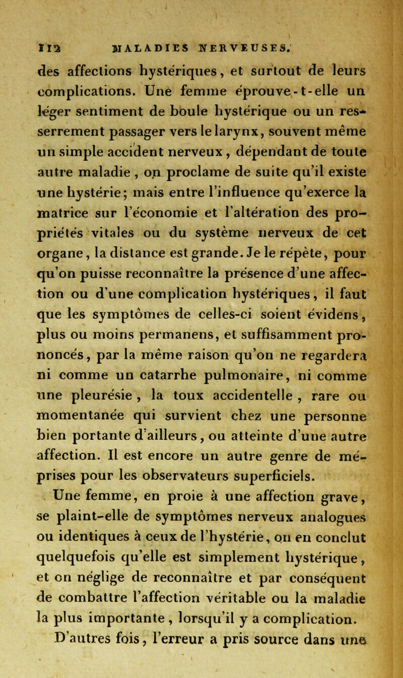 des affections hystériques, et surtout de leurs complications. Une femme éprouve-1-elle un léger sentiment de boule hystérique ou un res- serrement passager vers le larynx, souvent même un simple accident nerveux, dépendant de toute autre maladie , on proclame de suite qu'il existe une hystérie; mais entre l'influence qu'exerce la matrice sur l'économie et l'altération des pro- priétés vitales ou du système nerveux de cet organe, la distance est grande. Je le répète, pour qu'on puisse reconnaître la présence d'une affec- tion ou d'une complication hystériques, il faut que les symptômes de celles-ci soient évidens, plus ou moins permanens, et suffisamment pro- noncés, par la même raison qu'on ne regardera ni comme un catarrhe pulmonaire, ni comme une pleurésie , la toux accidentelle , rare ou momentanée qui survient chez une personne bien portante d'ailleurs, ou atteinte d'uue autre affection. Il est encore un autre genre de mé- prises pour les observateurs superficiels. Une femme, en proie à une affection grave, se plaint-elle de symptômes nerveux analogues ou identiques à ceux de l'hystérie, on en conclut quelquefois qu'elle est simplement hystérique, et on néglige de reconnaître et par conséquent de combattre l'affection véritable ou la maladie la plus importante, lorsqu'il y a complication. D'autres fois, l'erreur a pris source dans une