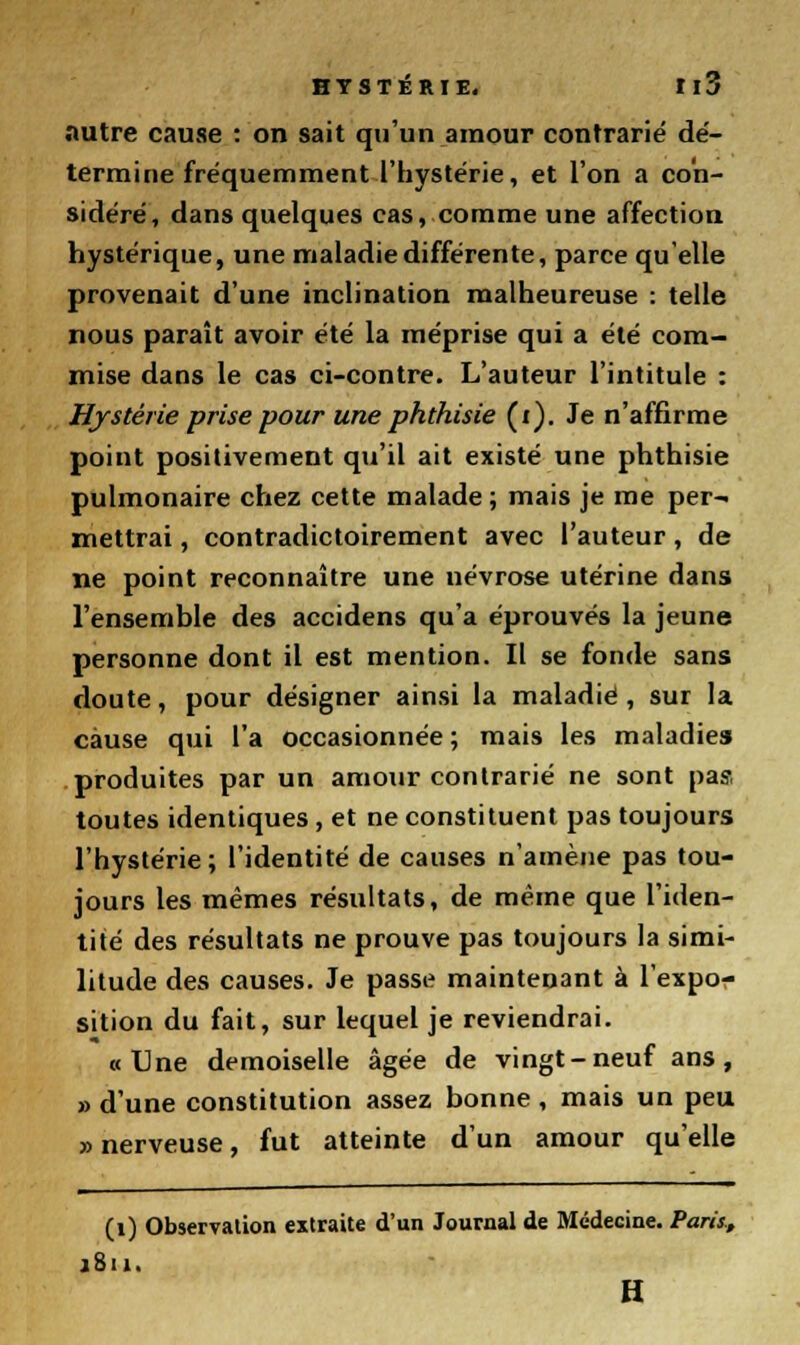 autre cause : on sait qu'un amour contrarie dé- termine fréquemment l'hystérie, et l'on a con- sidéré, dans quelques cas, comme une affection hystérique, une maladie différente, parce qu elle provenait d'une inclination malheureuse : telle nous paraît avoir été la méprise qui a été com- mise dans le cas ci-contre. L'auteur l'intitule : Hystérie prise pour une phthisie (i). Je n'affirme point positivement qu'il ait existé une phthisie pulmonaire chez cette malade ; mais je me per- mettrai , contradictoirement avec l'auteur, de ne point reconnaître une névrose utérine dans l'ensemble des accidens qu'a éprouvés la jeune personne dont il est mention. Il se fonde sans doute, pour désigner ainsi la maladie, sur la cause qui l'a occasionnée; mais les maladies produites par un amour contrarié ne sont pas toutes identiques , et ne constituent pas toujours l'hystérie ; l'identité de causes n'amène pas tou- jours les mêmes résultats, de même que l'iden- tité des résultats ne prouve pas toujours la simi- litude des causes. Je passe maintenant à l'expo- sition du fait, sur lequel je reviendrai. «Une demoiselle âgée de vingt-neuf ans, » d'une constitution assez bonne, mais un peu » nerveuse, fut atteinte d'un amour qu'elle (1) Observation extraite d'un Journal de Médecine. Paris, j8u. H