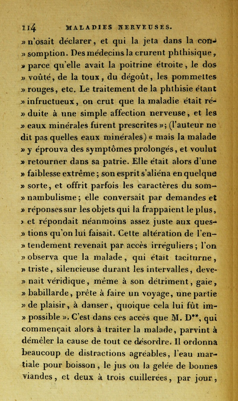 » n'osait déclarer, et qui la jeta dans la com-i » somption. Des médecins la crurent phthisique, » parce qu'elle avait la poitrine étroite, le dos » voûté, de la toux, du dégoût, les pommettes » rouges, etc. Le traitement de la phthisie étant » infructueux, on crut que la maladie était ré- » duite à une simple affection nerveuse, et les » eaux minérales furent prescrites »; (l'auteur ne dit pas quelles eaux minérales) a mais la malade » y éprouva des symptômes prolongés, et voulut » retourner dans sa patrie. Elle était alors d'une » faiblesse extrême ; son esprit s'aliéna en quelque » sorte, et offrit parfois les caractères du som- » nambulisme ; elle conversait par demandes et » réponses sur les objets qui la frappaient le plus, > et répondait néanmoins assez juste aux ques- » tions qu'on lui faisait. Celte altération de l'en- » tendement revenait par accès irréguliers ; l'on » observa que la malade, qui était taciturne, » triste, silencieuse durant les intervalles, deve- » naît véridique, même à son détriment, gaie, » babillarde, prête à faire un voyage, une partie » de plaisir, à danser, quoique cela lui fût im- » possible ». C'est dans ces accès que M. D**, qui commençait alors à traiter la malade, parvint à démêler la cause de tout ce désordre. Il ordonna beaucoup de distractions agréables, l'eau mar- tiale pour boisson, le jus ou la gelée de bonnes viandes, et deux à trois cuillerées, par jour,