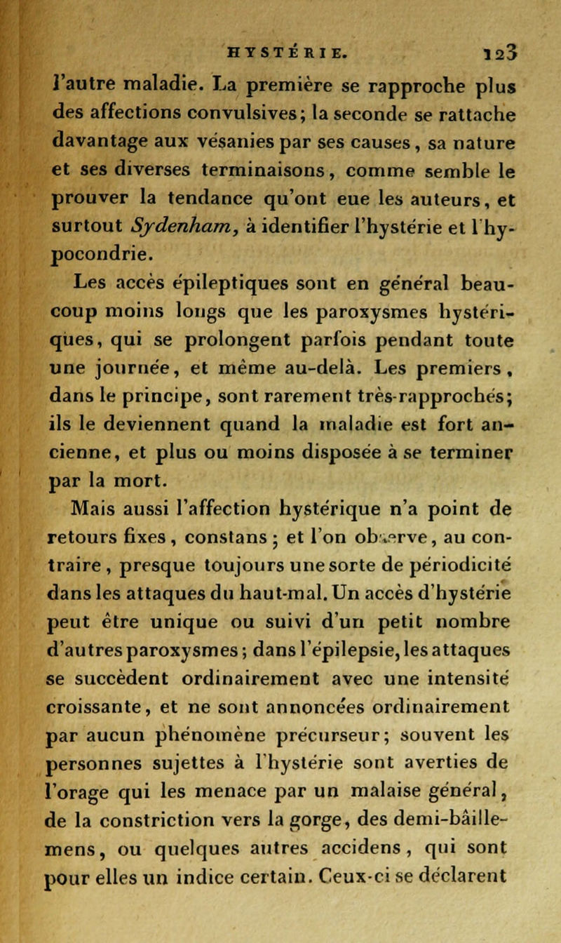 l'autre maladie. La première se rapproche plus des affections convulsives; la seconde se rattache davantage aux vésanies par ses causes, sa nature et ses diverses terminaisons, comme semble le prouver la tendance qu'ont eue les auteurs, et surtout Sjdenham, à identifier l'hystérie et 1 hy- pocondrie. Les accès épileptiques sont en ge'néral beau- coup moins longs que les paroxysmes hystéri- ques, qui se prolongent parfois pendant toute une journée, et même au-delà. Les premiers, dans le principe, sont rarement très-rapprochés; ils le deviennent quand la maladie est fort an- cienne, et plus ou moins disposée à se terminer par la mort. Mais aussi l'affection hystérique n'a point de retours fixes , constans ; et l'on ob\°rve, au con- traire , presque toujours une sorte de périodicité dans les attaques du haut-mal. Un accès d'hystérie peut être unique ou suivi d'un petit nombre d'autres paroxysmes; dans l'épilepsie, les attaques se succèdent ordinairement avec une intensité croissante, et ne sont annoncées ordinairement par aucun phénomène précurseur; souvent les personnes sujettes à l'hystérie sont averties de l'orage qui les menace par un malaise général, de la constriction vers la gorge, des demi-bâille- mens, ou quelques autres accidens, qui sont pour elles un indice certain. Ceux-ci se déclarent