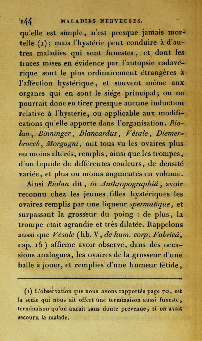 qu'elle est simple, n'est presque jamais mor- telle (1) ; mais l'hystérie peut conduire à d'au- tres maladies qui sont funestes, et dont les traces mises en évidence par l'autopsie cadavé- rique sont le plus ordinairement étrangères à l'affection hystérique, et souvent même aux organes qui en sont le siège principal; on ne pourrait donc en tirer presque aucune induction relative à l'hystérie, ou applicable aux modifi- cations qu'elle apporte dans l'organisation. Rio- lan j Binninger, Blancardus, Vêsale , Diemer- broeck, Morgagni, ont tous vu les ovaires plus ou moins altérés, remplis, ainsi que les trompes, d'un liquide de différentes couleurs, de densité variée, et plus ou moins augmentés en volume. Ainsi Riolan dit, in Anthropographiâ , avoir reconnu chez les jeunes filles hystériques les ovaires remplis par une liqueur spermatique, et surpassant la grosseur du poing : de plus, la trompe était agrandie et très-dilatée. Rappelons aussi que Vêsale (lib. V, de hum. corp. Fabricâ, cap. i5) affirme avoir observé, dans des occa- sions analogues, les ovaires de la grosseur d'une balle à jouer, et remplies d'une humeur fétide, (i) L'observation que nous avons rapportée page 70, est la seule qui nous ait offert une terminaison aussi funeste, terminaison qu'on aurait sans doute prévenue, si on avait recouru la malade.