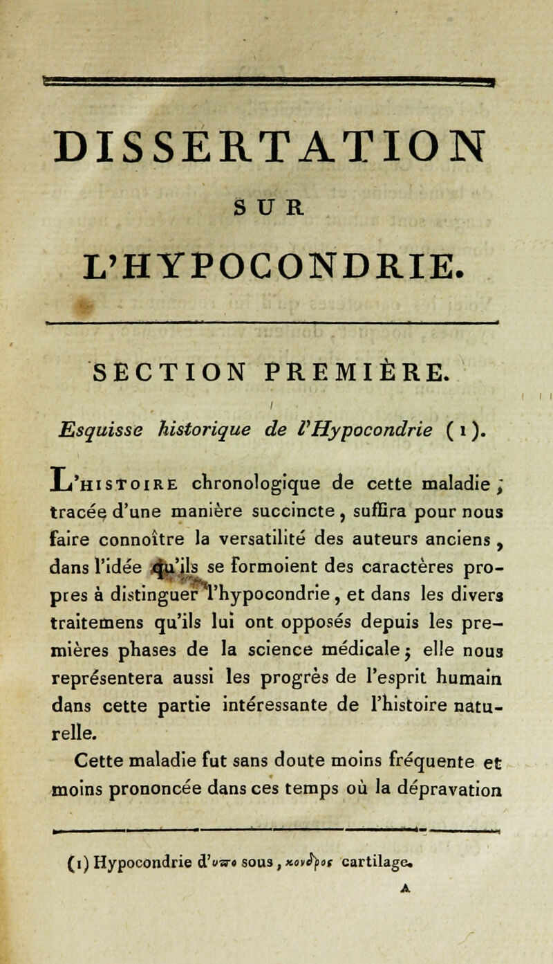 DISSERTATION SUR L'HYPOCONDRIE. ^111 I ■ I I I M - i I ■ .1 « .,.».. t SECTION PREMIÈRE. Esquisse historique de l'Hypocondrie ( i ). Ju'histoire chronologique de cette maladie ; tracée d'une manière succincte , suffira pour nous faire connoître la versatilité des auteurs anciens , dans l'idée 4liils se Formoient des caractères pro- près à distinguer l'hypocondrie, et dans les divers traitemens qu'ils lui ont opposés depuis les pre- mières phases de la science médicale $ elle nous représentera aussi les progrès de l'esprit humain dans cette partie intéressante de l'histoire natu- relle. Cette maladie fut sans doute moins fréquente et moins prononcée dans ces temps où la dépravation