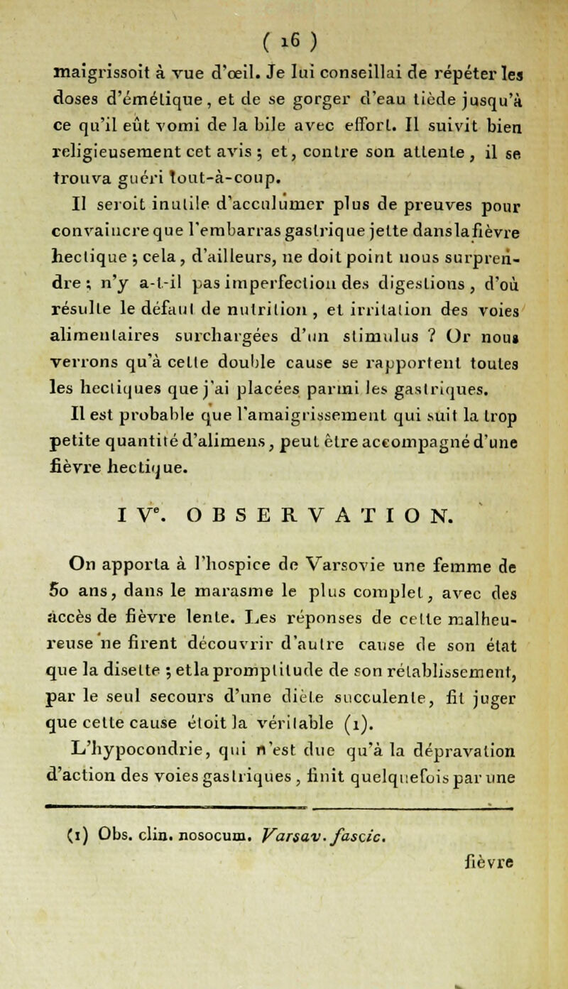 maigrissent à vue d'oeil. Je lui conseillai de répéter les doses d'émélique, et de se gorger d'eau tiède jusqu'à ce qu'il eût vomi de la bile avec effort. Il suivit bien religieusement cet avis ; et, contre son attente, il se. trouva guéri tout-à-coup. Il seroit inutile d'accnluiner plus de preuves pour convaincre que l'embarras gastrique jette danslafièvre hectique ; cela, d'ailleurs, ne doit point nous surpren- dre ; n'y a-t.-il pas imperfection des digestions, d'où résulte le défaut de nutrition , et irritation des voies alimentaires surchargées d'un stimulus ? Or nous verrons qu'à cette double cause se l'apportent toutes les hectiques que j'ai placées parmi les gastriques. Il est probable que l'amaigrissement qui .suit la trop petite quantité d'alimens, peut être accompagné d'une fièvre hectique. I Ve. OBSERVATION. On apporta à l'hospice de Varsovie une femme de 5o ans, dans le marasme le plus complet, avec des îiccès de fièvre lente. Les réponses de celte malheu- reuse ne firent découvrir d'autre cause de son état que la disette ; etlapromptitude de son rétablissement, par le seul secours d'une diète succulente, fit juger que cette cause éloit la véritable (1). L'hypocondrie, qui n'est due qu'à la dépravation d'action des voies gastriques , finit quelquefois par une (i) Obs. clin, nosocum. Varsav.fasc.ic. fièvre