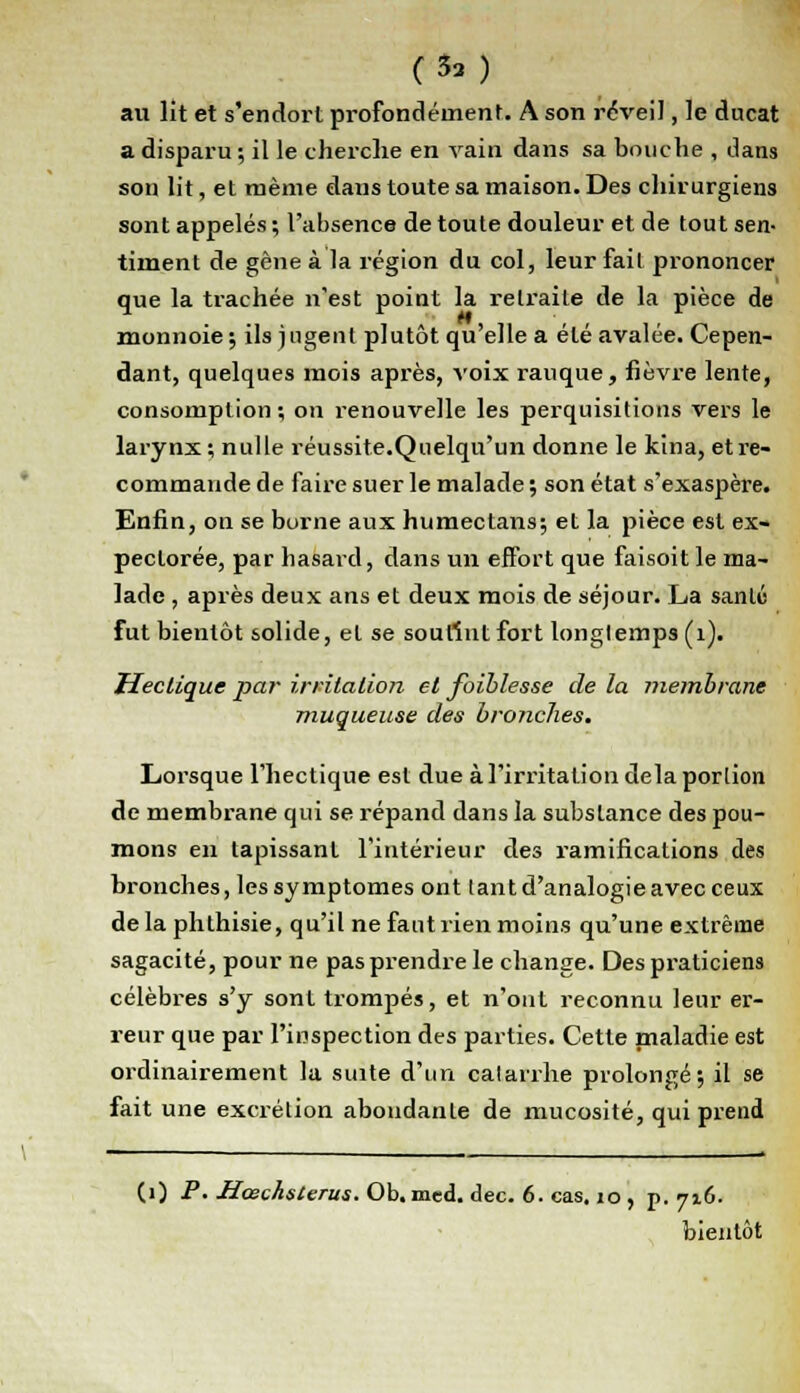 (33) au lit et s'endort profondément. A son réveil, le ducat a disparu ; il le cherche en vain dans sa bouche , dans son lit, et même dans toute sa maison. Des chirurgiens sont appelés ; l'absence de toute douleur et de tout sen- timent de gène à la région du col, leur fait prononcer que la trachée n'est point la relraiLe de la pièce de monnoie; ils jugent plutôt qu'elle a été avalée. Cepen- dant, quelques mois après, voix rauque, fièvre lente, consomption; on renouvelle les perquisitions vers le larynx ; nulle réussite.Quelqu'un donne le kina, et re- commande de faire suer le malade ; son état s'exaspère. Enfin, on se borne aux humectans; et la pièce est ex- pectorée, par hasard, dans un effort que faisoit le ma- lade , après deux ans et deux mois de séjour. La santé fut bientôt solide, et se soutînt fort longtemps (1). Hectique par irritation et faiblesse de la membrane muqueuse des bronches. Lorsque l'hectique est due à l'irritation delà portion de membrane qui se répand dans la substance des pou- mons en tapissant l'intérieur des ramifications des bronches, les symptômes ont tant d'analogie avec ceux delà phthisie, qu'il ne faut rien moins qu'une extrême sagacité, pour ne pas prendre le change. Des praticiens célèbres s'y sont trompés, et n'ont reconnu leur er- reur que par l'inspection des parties. Cette maladie est ordinairement la suite d'un catarrhe prolongé; il se fait une excrétion abondante de mucosité, qui prend (1) P. Hœchsterus. Ob. med. dec. 6. cas. 10 , p. 7x6. bientôt