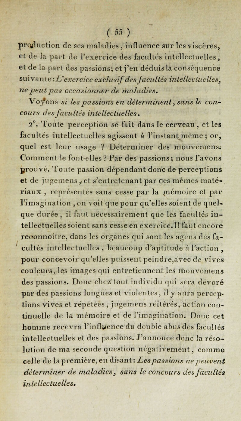 production de ses maladies, influence sur les viscères, et de la part de l'exercice des facultés intellectuelles, et de la part des passions; et j'en déduis la conséquence suivante -.Uexercice exclusif des facultés intellectuelles, ne peut pas occasionner de maladies. Voyons si les passions en déterminent, sans le con- cours des facultés intellectuelles. 2°. Toute perception se fait dans le cerveau , et les facultés intellectuelles agissent à l'instant même ; or, quel est leur usage ? Déterminer des mouvcmensi Comment le font-elles ? Par des passions; nous l'avons prouvé. Toute passion dépendant donc de perceptions et de jugemens ,> et s'eulretenant par ces mêmes maté- riaux , représentés sans cesse par la mémoire et par l'imagination , on voit que pour qu'elles soient de quel- que durée, il faut nécessairement que les facultés in- tellectuelles soient sans cesse en exercice. Il fa ut encore reconnoître, dans les organes qui sont les agens des fa- cultés intellectuelles , beaucoup d'aptitude à l'action , pour concevoir qu'elles puissent peindre,avec de vives couleurs, les images qui entretiennent les riiouvemens des passions. Donc chez'tout individu qui sera dévoré par des passions longues et violentes, il y aura percep- tions vives et répétées, jugemens réitérés, action con- tinuelle de la mémoire et de l'imagination. Donc cet homme recevra l'influence du double abus des facultés intellectuelles et des passions. J'annonce donc la réso- lution de ma seconde question négativement, comme celle de la première, en disant -.Les passions ne peuvent déterminer de maladies , sans le concours des facultés intellectuelles.